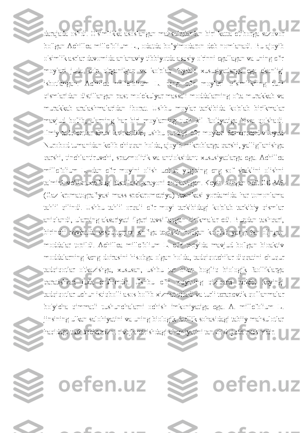 darajada oshdi. O'simlikka  asoslangan  mahsulotlardan  biri  katta e'tiborga sazovor
bo'lgan   Achillea   millefolium   L.,   odatda   bo’yimodaron   deb   nomlanadi.   Bu   ajoyib
o'simlik asrlar davomida an'anaviy tibbiyotda asosiy o'rinni egallagan va uning efir
moylari   juda   ko'p   o'rganilgan   va   ko'plab   foydali   xususiyatlarga   ega   ekanligi
isbotlangan.   Achillea   millefolium   L.   ning   efir   moylari   o simlikning   turliʻ
qismlaridan distillangan past  molekulyar  massali  moddalarning o ta murakkab  va
ʻ
murakkab   aralashmalaridan   iborat.   Ushbu   moylar   tarkibida   ko'plab   birikmalar
mavjud   bo'lib,   ularning   har   biri   moylarning   turli   xil   faoliyatiga   hissa   qo'shadi.
Ilmiy tadqiqotlar shuni ko'rsatdiki, ushbu turdagi efir moylari Samarqand viloyati
Nurobod tumanidan kelib chiqqan holda, ajoyib mikroblarga qarshi, yallig'lanishga
qarshi,   tinchlantiruvchi,   spazmolitik   va   antioksidant   xususiyatlarga   ega.   Achillea
millefolium   L.   dan   efir   moyini   olish   uchun   yog'ning   eng   sof   shaklini   olishni
ta'minlovchi puxta bug' distillash jarayoni qo'llanilgan. Keyin olingan neft GC-MS
(Gaz   kromatografiyasi-mass-spektrometriya)   texnikasi   yordamida   har   tomonlama
tahlil   qilindi.   Ushbu   tahlil   orqali   efir   moyi   tarkibidagi   ko'plab   tarkibiy   qismlar
aniqlandi,   ularning   aksariyati   ilgari   tavsiflangan   birikmalar   edi.   Bundan   tashqari,
birinchi   navbatda   sesquiterpen   sinfiga   tegishli   bo'lgan   ko'plab   yangi   tan   olingan
moddalar   topildi.   Achillea   millefolium   L.   efir   moyida   mavjud   bo'lgan   bioaktiv
moddalarning keng doirasini  hisobga olgan holda, tadqiqotchilar diqqatini chuqur
tadqiqotlar   o'tkazishga,   xususan,   ushbu   tur   bilan   bog'liq   biologik   faolliklarga
qaratishlari   juda   muhimdir.   Ushbu   efir   moyining   qiziqarli   tarkibi   keyingi
tadqiqotlar uchun istiqbolli asos bo'lib xizmat qiladi va turli terapevtik qo'llanmalar
bo'yicha   qimmatli   tushunchalarni   ochish   imkoniyatiga   ega.   A.   millefolium   L.
jinsining ulkan salohiyatini va uning biologik faollik sohasidagi tabiiy mahsulotlar
haqidagi tushunchamizni rivojlantirishdagi ahamiyatini tan olish juda muhimdir. 