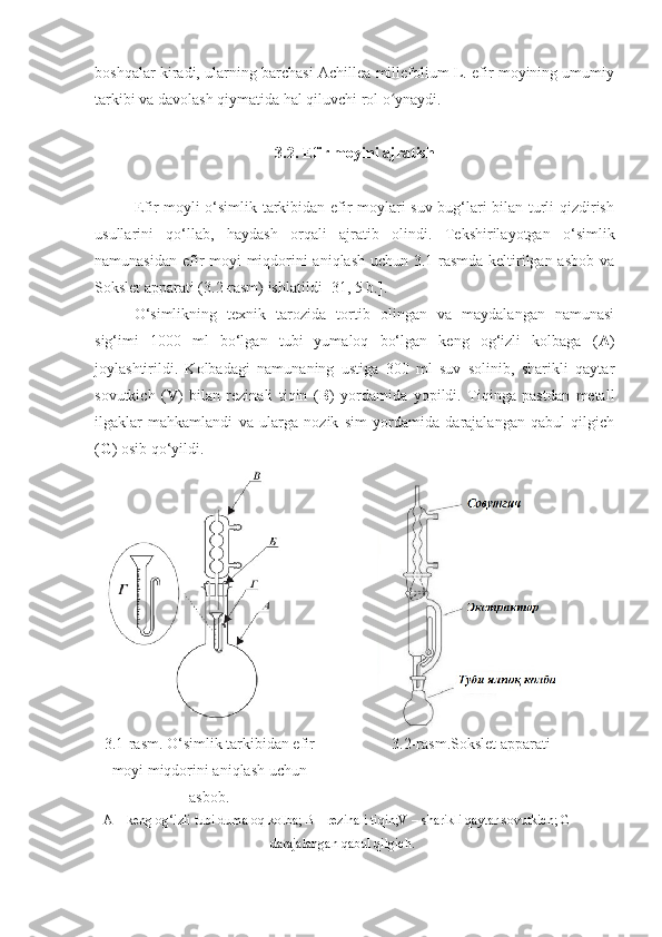 boshqalar kiradi, ularning barchasi Achillea millefolium L. efir moyining umumiy
tarkibi va davolash qiymatida hal qiluvchi rol o ynaydi.ʻ
3.2. Efir moyini ajratish
Efir moyli o‘simlik tarkibidan efir moylari suv bug‘lari bilan turli qizdirish
usullarini   qo‘llab,   haydash   orqali   ajratib   olindi.   Tekshirilayotgan   o‘simlik
namunasidan efir moyi miqdorini aniqlash uchun 3.1-rasmda keltirilgan asbob va
Sokslet apparati (3.2-rasm) ishlatildi [31 , 5 b. ].
O‘simlikning   texnik   tarozida   tortib   olingan   va   maydalangan   namunasi
sig‘imi   1000   ml   bo‘lgan   tubi   yumaloq   bo‘lgan   keng   og‘izli   kolbaga   ( A )
joylashtirildi.   Kolbadagi   namunaning   ustiga   300   ml   suv   solinib,   sharikli   qaytar
sovutkich   ( V )   bilan   rezinali   tiqin   ( B )   yordamida   yopildi.   Tiqinga   pastdan   metall
ilgaklar   mahkamlandi   va   ularga   nozik   sim   yordamida   darajalangan   qabul   qilgich
( G ) osib qo‘yildi. 
3.1-rasm. O‘simlik tarkibidan efir
moyi miqdorini aniqlash uchun
asbob. 3.2- rasm. Sokslet apparati
A – keng og‘izli tubi dumaloq kolba; B – rezinali tiqin;V – sharikli qaytar sovutkich; G –
darajalangan qabul qilgich. 