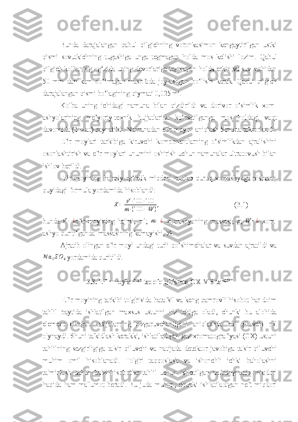 Bunda   darajalangan   qabul   qilgichning   voronkasimon   kengaytirilgan   ustki
qismi   sovutkichning   tugashiga   unga   tegmagan   holda   mos   kelishi   lozim.   Qabul
qilgich kolbaning og‘zida uning devorlariga tegmagan holda erkin va suv sathidan
50   mm   dan   kam   bo‘lmagan   masofada   joylashgan   bo‘lishi   kerak.   Qabul   qilgich
darajalangan qismi bo‘lagining qiymati 0,025 ml.
Kolba   uning   ichidagi   namuna   bilan   qizdirildi   va   dorivor   o‘simlik   xom-
ashyolarining   me’yoriy-texnik   hujjatlarida   ko‘rsatilganga   mos   holdagi   vaqt
davomida (1 soat) qaynatildi. Namunadan efir moyini aniqlash 5 marta takrorlandi.
Efir   moylari   tarkibiga   kiruvchi   komponentlarning   o‘simlikdan   ajralishini
osonlashtirish va efir moylari unumini oshirish uchun namunalar ultratovush bilan
ishlov berildi.
Efir   moyining   hajmiy-og‘irlik   miqdori   mutlaq   quruq   xomashyoga   nisbatan
quyidagi formula yordamida hisoblandi:
X = V ∙ 100 ∙ 100
m ∙ ( 100 − W ) ,
                                           (3.1)
bunda   V − ¿
efir   moyining   hajmi,   ml;   m − ¿
  xomashyoning   massasi,   g;  W	−¿   xom-
ashyo quritilganda  massasining kamayishi, %.   
Ajratib   olingan   efir   moyi   undagi   turli   qo‘shimchalar   va   suvdan   ajratildi   va
N a
2 S O
4  yordamida quritildi. 
                         3.3. Efir moylarini tadqiq qilishda GX-MS tahlili
               Efir moyining tarkibi to'g'risida batafsil va keng qamrovli hisobot har doim
tahlil   paytida   ishlatilgan   maxsus   ustunni   o'z   ichiga   oladi,   chunki   bu   alohida
element   olingan   natijalarning   o'zgaruvchanligini   aniqlashda   hal   qiluvchi   rol
o'ynaydi. Shuni ta'kidlash kerakki, ishlatiladigan gaz xromatografiyasi (GX) ustuni
tahlilning   sezgirligiga   ta'sir   qiluvchi   va   natijada   detektor   javobiga   ta'sir   qiluvchi
muhim   omil   hisoblanadi.   To'g'ri   taqqoslash   va   ishonchli   ichki   baholashni
ta'minlash   uchun   ba'zi   hisobotlar   tahlil   uchun   ishlatilgan   neftning   aniq   miqdori
haqida   ham   ma'lumot   beradi.   Bu   juda   muhim,   chunki   ishlatiladigan   neft   miqdori 