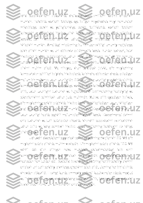 ichki   taqqoslashlarni   o'tkazishda   chalkashtiruvchi   omillarni   keltirib   chiqarishi
mumkin.   Tarkibida   sezilarli   farqlarga   ega   bo'lgan   moychechak   moyi   namunalari
mikroblarga   qarshi   va   yallig'lanishga   qarshi   faolliklarida   sezilarli   farqlarni
ko'rsatishi   mumkinligini   hisobga   olish   kerak.   Bundan   tashqari,   shuni   ta'kidlash
kerakki,   turli   hisobotlar   tahlillari   uchun   turli   xil   miqdordagi   efir   moylarini
ishlatishi   mumkin.  Amaldagi   miqdorning   bu  nomutanosibligi   umumiy  natijalarga
ta'sir   qilishi   mumkin   va   uni   e'tiborsiz   qoldirmaslik   kerak.   Bundan   tashqari,   ba'zi
hisobotlar   boshqa   tadqiqotchilar   uchun   mavjud   bo'lmagan   ma'lum   bir   namuna
turidan   foydalanishi   mumkin,   bu  esa   topilmalarda   ushbu   potentsial   cheklovni   tan
olishni   muhim   qiladi.   Va   nihoyat,   shuni   ta'kidlash   joizki,   efir   moylarining
kompozitsion tahlillari bo'yicha hisobotlarda ko'pincha e'tibordan chetda qoladigan
ma'lum bir ma'lumot ustun uzunligidir. GC ustunining uzunligi yog 'ichida alohida
komponentlarni ajratish va aniqlashga sezilarli ta'sir ko'rsatishi  mumkin. Shunday
qilib,   ustun   uzunligini   tushunish   va   hujjatlashtirish   topilmalarning   haqiqiyligi   va
takrorlanishini   ta'minlash   uchun   juda   muhimdir.   Xulosa   qilib   aytadigan   bo'lsak,
efir moylarining tarkibi to'g'risida hisobot berishda ishlatiladigan ustun, ishlatilgan
yog'   miqdori,   namuna   turlarining   mumkin   bo'lgan   o'zgarishlari   va   eng   muhimi,
ustun  uzunligi  haqida  tegishli   ma'lumotlarni  kiritish  kerak.  Eksperimental   tizimni
aniq   tushunish   va   turli   tadqiqotlar   o'rtasida   ishonchli   taqqoslashni   osonlashtirish
uchun   to'liq   va   keng   qamrovli   hisobot   ushbu   omillarning   barchasini   o'z   ichiga
olishi kerak.
          Uchuvchi ekstraktlarni tayyorlash texnologiyasining rivojlanishi GC-MS efir
moylarini tadqiq qilishda muhim vositadir. Efir moylarini tadqiq qilishda "GC-MS
sehri"   deb   e'lon   qilingan   narsa   murakkab   aralashmalardagi   ko'p   sonli
komponentlarni   aniqlash   va   aniqlash   imkoniyatidir.   Texnologik   taraqqiyot
haqiqatan ham tubdan edi. Dastlabki bosqichlarda neftning har bir tarkibiy qismini
aniqlash uni turli tarkibiy qismlarga ajratishni talab qildi, ularning har biri alohida
sinovdan o'tkazildi. Hozirgi kunda ommaviy spektral kutubxonalar odatda mavjud
va "ishonchli" EI massa spektrlari keng tarqalgan bo'lib, kompyuter tugmachasini
bosish orqali noma'lum komponentni aniqlash mumkin. 