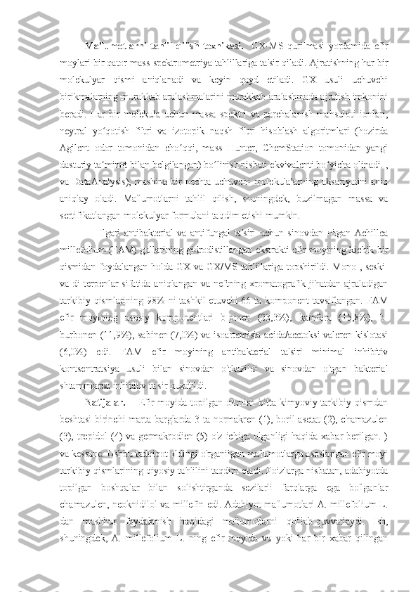 Ma'lumotlarni   tahlil   qilish   texnikasi.     GX-MS   qurilmasi   yordamida   efir
moylari bir qator mass-spektrometriya tahlillariga ta'sir qiladi.  Ajratishning har bir
molekulyar   qismi   aniqlanadi   va   keyin   qayd   etiladi.   GX   usuli   uchuvchi
birikmalarning murakkab aralashmalarini murakkab aralashmada ajratish imkonini
beradi.   Har   bir   molekula   uchun   massa   spektri   va   parchalanish   mahsuloti   ionlari,
neytral   yo qotish   filtri   va   izotopik   naqsh   filtri   hisoblash   algoritmlari   (hozirdaʻ
Agilent   odor   tomonidan   cho qqi,   mass   Hunter,   ChemStation   tomonidan   yangi	
ʻ
dasturiy ta minot bilan belgilangan) bo linish nisbati ekvivalenti bo yicha olinadi. ,	
ʼ ʻ ʻ
va DataAnalysis),   mashina  bir  nechta  uchuvchi   molekulalarning  aksariyatini   aniq
aniqlay   oladi.   Ma'lumotlarni   tahlil   qilish,   shuningdek,   buzilmagan   massa   va
sertifikatlangan molekulyar formulani taqdim etishi mumkin.
                    Ilgari   antibakterial   va   antifungal   ta'siri   uchun   sinovdan   o'tgan   Achillea
millefolium (FAM) gullarining gidrodistillangan ekstrakti efir moyining kichik bir
qismidan foydalangan holda GX va GX/MS tahlillariga topshirildi. Mono-, seski-
va di-terpenlar  sifatida aniqlangan va  neftning xromatografik jihatdan ajraladigan
tarkibiy qismlarining 98% ni  tashkil  etuvchi 66 ta komponent  tavsiflangan. FAM
efir   moyining   asosiy   komponentlari   b-pinen   (23,3%),   kamfora   (15,8%),   b-
burbonen (11,9%), sabinen (7,0%) va isoartemisia acida/acetoksi valeren kislotasi
(6,0%)   edi.   FAM   efir   moyining   antibakterial   ta'siri   minimal   inhibitiv
kontsentratsiya   usuli   bilan   sinovdan   o'tkazildi   va   sinovdan   o'tgan   bakterial
shtammlarda inhibitiv ta'sir kuzatildi.
Natijalar.        Efir  moyida topilgan oltmish bitta kimyoviy tarkibiy qismdan
beshtasi  birinchi marta barglarda 3 ta normakren (1), boril asetat  (2), chamazulen
(3), trepidol (4) va germakrodien (5) o'z ichiga olganligi haqida xabar  berilgan. )
va kessane. Ushbu tadqiqot oldingi o'rganilgan ma'lumotlarga asoslangan efir moyi
tarkibiy qismlarining qiyosiy tahlilini taqdim etadi. Foizlarga nisbatan, adabiyotda
topilgan   boshqalar   bilan   solishtirganda   sezilarli   farqlarga   ega   bo'lganlar
chamazulen, neoknidilol va millefin edi. Adabiyot ma'lumotlari A. millefolium L.
dan   mashhur   foydalanish   haqidagi   ma'lumotlarni   qo'llab-quvvatlaydi.   Ish,
shuningdek,   A.   millefolium   L.   ning   efir   moyida   va   yoki   har   bir   xabar   qilingan 