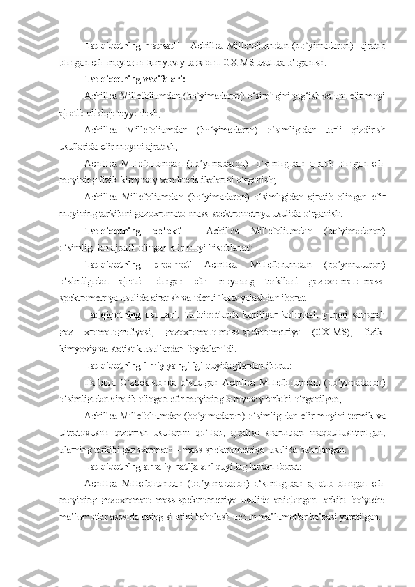 Tadqiqotning   maqsadi   -   Achillea   Millefoliumda n   (bo yimadaron)ʼ     ajratib
olingan efir moylarini kimyoviy tarkibini GX-MS usulida o‘rganish .
Tadqiqotning vazifalari: 
Achillea Millefoliumdan (bo yimadaron)	
ʼ  o‘simligini yig‘ish va uni efir moyi
ajratib olishga tayyorlash;
Achillea   Millefoliumda n   (bo yimadaron)  	
ʼ o‘simligidan   turli   qizdirish
usullarida efir moyini ajratish;
Achillea   Millefoliumda n   (bo yimadaron)  	
ʼ   o‘simligidan   ajratib   olingan   efir
moyining fizik-kimyoviy xarakteristikalarini o‘rganish;
Achillea   Millefoliumda n   (bo yimadaron)  
ʼ o‘simligidan   ajratib   olingan   efir
moyining tarkibini gazoxromato-mass-spektrometriya usulida o‘rganish.
Tadqiqotning   ob’ekti     Achillea   Millefoliumda n   (bo yimadaron)	
ʼ
o‘simligidan ajratib olingan efir moyi  hisoblanadi.
Tadqiqotning   predmeti   Achillea   Millefoliumda n   (bo yimadaron)
ʼ
o‘simligidan   ajratib   olingan   efir   moyining   tarkibini   gazoxromato -mass-
spektrometriya  usulida   ajratish va identifikatsiyalashdan  iborat . 
Tadqiqotning   usullari.   Tadqiqotlarda   kapillyar   kolonkali   yuqori   samarali
gaz   xromatografiyasi,   gazoxromato-mass-spektrometriya   (GX-MS),   fizik-
kimyoviy va statistik usullardan foydalanildi .
Tadqiqotning ilmiy yangiligi  quyidagilardan iborat:
I lk   bora   O‘zbekistonda   o‘sadigan   Achillea   Millefoliumda n   (bo yimadaron)
ʼ
o‘simligidan ajratib olingan efir moyining kimyoviy tarkibi  o‘rganilgan;
Achillea Millefoliumdan (bo yimadaron)  	
ʼ o‘simligidan efir moyini   termik va
ultratovushli   qizdirish   usullarini   qo‘llab ,   ajratish   sharoitlari   maqbullashtirilgan ,
ularning  tarkibi gazoxromato – mass-spektrometriya  usulida baholangan.
Tadqiqotning amaliy natijalari  quyidagilardan iborat: 
Achillea   Millefoliumdan   (bo yimadaron)  
ʼ o‘simligidan   ajratib   olingan   efir
moyining   gazoxromato-mass-spektrometriya   usulida   aniqlangan   tarkibi   bo‘yicha
ma’lumotlar asosida uning sifatini baholash uchun ma’lumotlar ba’zasi  yaratilgan .  