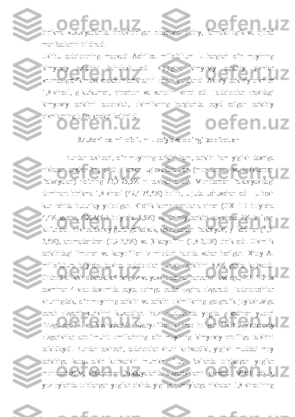 birikma   xususiyatlarida   birlashtirilgan   potentsial   tibbiy,   farmakologik   va   tijorat
manfaatlarini bildiradi.
Ushbu   tadqiqotning   maqsadi   Achillea   millefolium   L   barglari   efir   moyining
kimyoviy   tarkibini   baholash   edi.   Ko'pgina   kimyoviy   tarkibiy   qismlar
xromatografik-mass-spektrometrik   tahlil   orqali   aniqlandi.   Asosiy   tarkibiy   qismlar
1,8-sineol,   g-kurkumen,   piperiton   va   santolin   spirti   edi.   Tadqiqotlar   orasidagi
kimyoviy   tarkibni   taqqoslab,   o'simlikning   barglarida   qayd   etilgan   tarkibiy
qismlarning to'liq spektri keltirildi.
3.4.Achillea millefolium L bo'yicha oldingi tadqiqotlar
                Bundan   tashqari,   efir   moyining   tarkibi   ham,   tarkibi   ham   yig'ish   davriga
nisbatan   ancha   farq   qildi.   Terpen   uglevodorodlari   (monoterpen   va   seskiterpen
fraksiyalari)   neftning   72,7-95,5%   ni   tashkil   qiladi.   Monoterpen   fraktsiyasidagi
dominant   birikma   1,8-sineol   (49,4-76,6%)   bo'lib,   u   juda   uchuvchan   edi   -   u   besh
kun   ichida   butunlay   yo'qolgan.   Kichik   komponentlar   a-pinen   (GX-FID   bo'yicha
4,4%   gacha;   GX-MSD   bo'yicha   5,5%)   va   doimiy   tarkibi   taxminan   1%   bo'lgan
kofur edi. Boshqa asosiy guruhga kelsak, sesquiterpen fraktsiyasi,  γ  -kadinen (1,2-
2,6%),   aromadendren   (0,9-3,3%)   va   β -karyofilin   (0,8-2,0%)   tipik   edi.   O'simlik
tarkibidagi   limonen   va   karyofillen   iz   miqdori   haqida   xabar   berilgan.   Xitoy   A.
millefolium   bo'yicha   boshqa   tadqiqotlar   pulitsin   tarkibini   8,8%   gacha   ko'rsatdi.
Gidrodistillash ekstraktlari rangsiz va yaxshi termal barqarorlikka ega, 100 ° C da
taxminan   4   soat   davomida   qayta   oqimga   qadar   ozgina   o'zgaradi.   Tadqiqotchilar
shuningdek,   efir   moyining   tarkibi   va   tarkibi   o'simlikning   geografik   joylashuviga
qarab   o'zgarib   turishini   kuzatdilar.   Ba'zi   hududlarda   yog'da   g-kadinen   yuqori
foizga   ega   bo'lsa,   boshqalarida   b-karyofillen   ko'proq   bo'lgan.   Ushbu   mintaqaviy
o'zgarishlar   atrof-muhit   omillarining   efir   moyining   kimyoviy   profiliga   ta'sirini
ta'kidlaydi.   Bundan   tashqari,   tadqiqotlar   shuni   ko'rsatdiki,   yig'ish   muddati   moy
tarkibiga   katta   ta'sir   ko'rsatishi   mumkin.   Turli   fasllarda   to'plangan   yog'lar
monoterpen   va   seskiterpen   fraktsiyalarida   o'zgarishlarni   ko'rsatdi.   Misol   uchun,
yoz  oylarida   to'plangan   yog'lar   qishda   yig'ilgan   moylarga   nisbatan   1,8-sineolning 