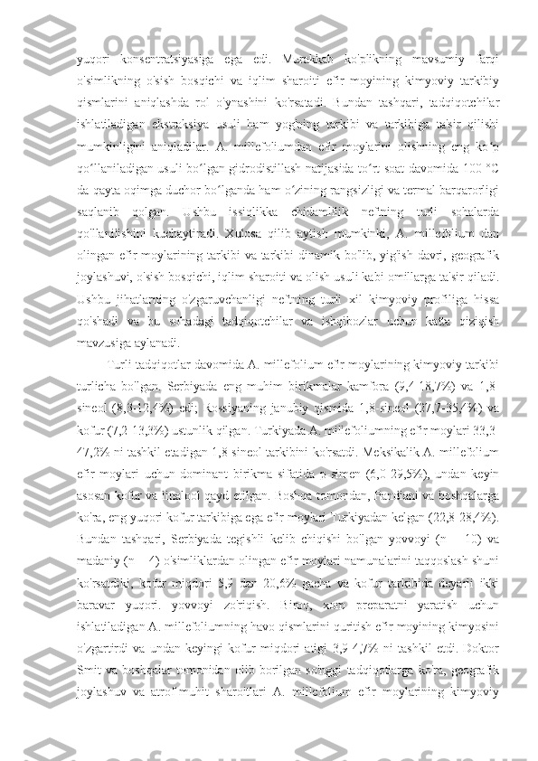 yuqori   konsentratsiyasiga   ega   edi.   Murakkab   ko'plikning   mavsumiy   farqi
o'simlikning   o'sish   bosqichi   va   iqlim   sharoiti   efir   moyining   kimyoviy   tarkibiy
qismlarini   aniqlashda   rol   o'ynashini   ko'rsatadi.   Bundan   tashqari,   tadqiqotchilar
ishlatiladigan   ekstraksiya   usuli   ham   yog'ning   tarkibi   va   tarkibiga   ta'sir   qilishi
mumkinligini   aniqladilar.   A.   millefoliumdan   efir   moylarini   olishning   eng   ko pʻ
qo llaniladigan usuli bo lgan gidrodistillash natijasida to rt soat davomida 100 °C	
ʻ ʻ ʻ
da qayta oqimga duchor bo lganda ham o zining rangsizligi va termal barqarorligi	
ʻ ʻ
saqlanib   qolgan.   Ushbu   issiqlikka   chidamlilik   neftning   turli   sohalarda
qo'llanilishini   kuchaytiradi.   Xulosa   qilib   aytish   mumkinki,   A.   millefolium   dan
olingan efir  moylarining tarkibi va tarkibi dinamik bo'lib, yig'ish davri, geografik
joylashuvi, o'sish bosqichi, iqlim sharoiti va olish usuli kabi omillarga ta'sir qiladi.
Ushbu   jihatlarning   o'zgaruvchanligi   neftning   turli   xil   kimyoviy   profiliga   hissa
qo'shadi   va   bu   sohadagi   tadqiqotchilar   va   ishqibozlar   uchun   katta   qiziqish
mavzusiga aylanadi.
         Turli tadqiqotlar davomida A. millefolium efir moylarining kimyoviy tarkibi
turlicha   bo'lgan.   Serbiyada   eng   muhim   birikmalar   kamfora   (9,4-18,7%)   va   1,8-
sineol   (8,3-12,4%)   edi;   Rossiyaning   janubiy   qismida   1,8-sineol   (27,7-35,4%)   va
kofur (7,2-13,3%) ustunlik qilgan. Turkiyada A. millefoliumning efir moylari 33,3-
47,2% ni tashkil etadigan 1,8-sineol tarkibini ko'rsatdi. Meksikalik A. millefolium
efir   moylari   uchun   dominant   birikma   sifatida   p-simen   (6,0-29,5%),   undan   keyin
asosan kofur va linalool qayd etilgan. Boshqa tomondan, Pandiani va boshqalarga
ko'ra, eng yuqori kofur tarkibiga ega efir moylari Turkiyadan kelgan (22,8-28,4%).
Bundan   tashqari,   Serbiyada   tegishli   kelib   chiqishi   bo'lgan   yovvoyi   (n   =   10)   va
madaniy (n = 4) o'simliklardan olingan efir moylari namunalarini taqqoslash shuni
ko'rsatdiki,   kofur   miqdori   5,9   dan   20,6%   gacha   va   kofur   tarkibida   deyarli   ikki
baravar   yuqori.   yovvoyi   zo'riqish.   Biroq,   xom   preparatni   yaratish   uchun
ishlatiladigan A. millefoliumning havo qismlarini quritish efir moyining kimyosini
o'zgartirdi   va   undan   keyingi   kofur   miqdori   atigi   3,9-4,7%   ni   tashkil   etdi.   Doktor
Smit   va   boshqalar   tomonidan   olib   borilgan   so'nggi   tadqiqotlarga   ko'ra,   geografik
joylashuv   va   atrof-muhit   sharoitlari   A.   millefolium   efir   moylarining   kimyoviy 