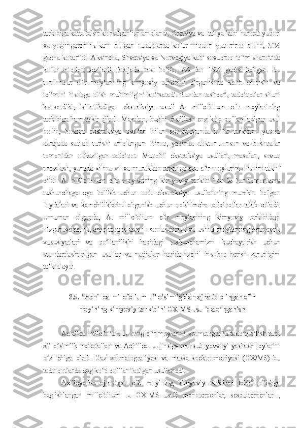 tarkibiga katta ta'sir ko'rsatganligi aniqlandi. Gretsiya va Italiya kabi harorat yuqori
va   yog'ingarchilik   kam   bo'lgan   hududlarda   kofur   miqdori   yuqoriroq   bo'lib,   30%
gacha ko'tarildi. Aksincha, Shvetsiya va Norvegiya kabi sovuqroq iqlim sharoitida
kofur   miqdori   sezilarli   darajada   past   bo'lib,   7%   dan   15%   gacha   bo'lgan.   Bu
topilmalar   efir   moylarining   kimyoviy   tarkibini   o‘rganishda   kelib   chiqishi   va
iqlimini   hisobga   olish   muhimligini   ko‘rsatadi.   Bundan   tashqari,   tadqiqotlar   shuni
ko'rsatdiki,   ishlatiladigan   ekstraksiya   usuli   A.   millefolium   efir   moylarining
tarkibiga ham ta'sir qiladi. Masalan, bug'ni distillash eng ko'p qo'llaniladigan usul
bo'lib,   boshqa   ekstraksiya   usullari   bilan   solishtirganda   kofur   tarkibini   yuqori
darajada   saqlab   turishi   aniqlangan.   Biroq,   yaqinda   doktor   Jonson   va   boshqalar
tomonidan   o'tkazilgan   tadqiqot.   Muqobil   ekstraksiya   usullari,   masalan,   sovuq
presslash, yanada xilma-xil va murakkab tarkibga ega efir moylarini olishini taklif
qildi.   A.   millefolium   efir   moylarining   kimyoviy   tarkibi   haqida   har   tomonlama
tushunchaga   ega   bo'lish   uchun   turli   ekstraksiya   usullarining   mumkin   bo'lgan
foydalari   va   kamchiliklarini   o'rganish   uchun   qo'shimcha   tadqiqotlar   talab   etiladi.
Umuman   olganda,   A.   millefolium   efir   moylarining   kimyoviy   tarkibidagi
o‘zgaruvchanlik, aniq taqqoslashni  osonlashtirish  va ushbu moylarning terapevtik
xususiyatlari   va   qo‘llanilishi   haqidagi   tushunchamizni   kuchaytirish   uchun
standartlashtirilgan   usullar   va   natijalar   haqida   izchil   hisobot   berish   zarurligini
ta’kidlaydi.
3 . 5 . “ Achillea millefolium L ” o‘simligidan ajratib olingan efir 
moyining kimyoviy tarkibini GX-MS usulida o‘rganish
Achillea millefolium L. ning efir moylarini xromatografik tadqiq qilish turli
xil   o simlik  materiallari   va   Achillea   L.   jinsiga   mansub   yovvoyi   yashash   joylariniʻ
o z   ichiga   oladi.   Gaz   xromatografiyasi   va   massa   spektrometriyasi   (GX/MS)   bu	
ʻ
tadqiqotlarda eng ko p qo llaniladigan usullar edi.	
ʻ ʻ
Axilleyadan   ajratilgan   efir   moyining   kimyoviy   tarkibini   tahlil   qilishga
bag'ishlangan   millefolium   L.   GX-MS   usuli   monoterpenlar,   sesquiterpenlar   , 