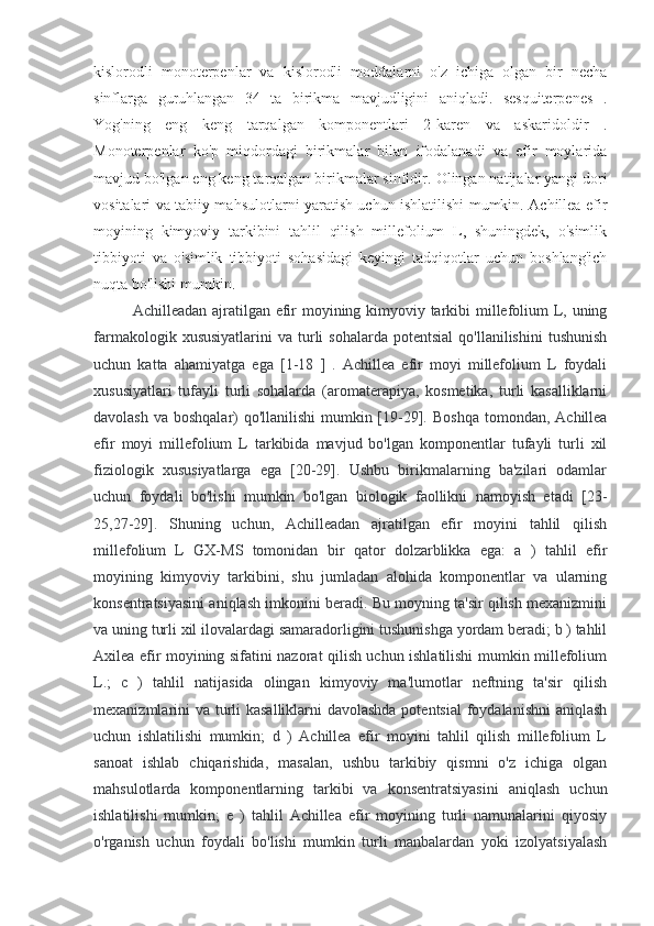 kislorodli   monoterpenlar   va   kislorodli   moddalarni   o'z   ichiga   olgan   bir   necha
sinflarga   guruhlangan   34   ta   birikma   mavjudligini   aniqladi.   sesquiterpenes   .
Yog'ning   eng   keng   tarqalgan   komponentlari   2-karen   va   askaridoldir   .
Monoterpenlar   ko'p   miqdordagi   birikmalar   bilan   ifodalanadi   va   efir   moylarida
mavjud bo'lgan eng keng tarqalgan birikmalar sinfidir.  Olingan natijalar yangi dori
vositalari va tabiiy mahsulotlarni yaratish uchun ishlatilishi mumkin. Achillea efir
moyining   kimyoviy   tarkibini   tahlil   qilish   millefolium   L,   shuningdek,   o'simlik
tibbiyoti   va   o'simlik   tibbiyoti   sohasidagi   keyingi   tadqiqotlar   uchun   boshlang'ich
nuqta bo'lishi mumkin.
A ch illeadan ajratilgan efir  moyining kimyoviy tarkibi  millefolium  L, uning
farmakologik  xususiyatlarini   va  turli  sohalarda   potentsial  qo'llanilishini  tushunish
uchun   katta   ahamiyatga   ega   [1-18   ]   .   Achillea   efir   moyi   millefolium   L   foydali
xususiyatlari   tufayli   turli   sohalarda   (aromaterapiya,   kosmetika,   turli   kasalliklarni
davolash va boshqalar) qo'llanilishi  mumkin [19-29].   Boshqa tomondan, Achillea
efir   moyi   millefolium   L   tarkibida   mavjud   bo'lgan   komponentlar   tufayli   turli   xil
fiziologik   xususiyatlarga   ega   [20-29].   Ushbu   birikmalarning   ba'zilari   odamlar
uchun   foydali   bo'lishi   mumkin   bo'lgan   biologik   faollikni   namoyish   etadi   [23-
25,27-29].   Shuning   uchun,   Achilleadan   ajratilgan   efir   moyini   tahlil   qilish
millefolium   L   GX-MS   tomonidan   bir   qator   dolzarblikka   ega:   a   )   tahlil   efir
moyining   kimyoviy   tarkibini,   shu   jumladan   alohida   komponentlar   va   ularning
konsentratsiyasini aniqlash imkonini beradi. Bu moyning ta'sir qilish mexanizmini
va uning turli xil ilovalardagi samaradorligini tushunishga yordam beradi; b ) tahlil
Axilea efir moyining sifatini nazorat qilish uchun ishlatilishi mumkin millefolium
L.;   c   )   tahlil   natijasida   olingan   kimyoviy   ma'lumotlar   neftning   ta'sir   qilish
mexanizmlarini va turli  kasalliklarni  davolashda  potentsial  foydalanishni  aniqlash
uchun   ishlatilishi   mumkin;   d   )   Achillea   efir   moyini   tahlil   qilish   millefolium   L
sanoat   ishlab   chiqarishida,   masalan,   ushbu   tarkibiy   qismni   o'z   ichiga   olgan
mahsulotlarda   komponentlarning   tarkibi   va   konsentratsiyasini   aniqlash   uchun
ishlatilishi   mumkin;   e   )   tahlil   Achillea   efir   moyining   turli   namunalarini   qiyosiy
o'rganish   uchun   foydali   bo'lishi   mumkin   turli   manbalardan   yoki   izolyatsiyalash 