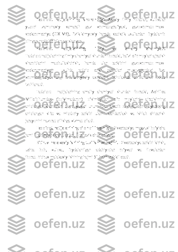 Tadqiqot   natijalarining   ishonchliligi.   Asosiy   ilmiy   holatlar,   xulosalar
yuqori   zamonaviy   samarali   gaz   xromatografiyasi,   gazoxromato-mass-
spektrometriya   (GX-MS),   fizik-kimyoviy   hamda   statistik   usullardan   foydalanib
olingan natijalar bilan asoslangan.
Tadqiqot   natijalarining   ilmiy   va   amaliy   ahamiyati.
Tadqiqot natijalarining ilmiy ahamiyati shundan iboratki,  ba’zi efir moylari ajratish
sharoitlarini   maqbullashtirish,   hamda   ular   tarkibini   gazoxromato–mass-
spektrometriya     usulida   tadqiq   etish   natijalari   muvozanatdagi   faza
xromatografiyasining   fizik-kimyoviy   asoslarini   baholashda   qo‘llanilishi   bilan
izohlanadi.
Tadqiqot     natijalarining   amaliy   ahamiyati   shundan   iboratki,   Achillea
Millefoliumdan   (bo yimadaron)  ʼ o‘simligidan   efir   moylarini   ajratishning
aniqlangan   sharoitlari   ularni   yuqori   unum   bilan   ajratib   olishga,   efir   moylarining
aniqlangan   sifat   va   miqdoriy   tarkibi   ularni   standartlash   va   ishlab   chiqarish
jarayonini nazorat qilishga  xizmat qiladi .
Tadqiqot natijalarining e’lon qilinganligi.   Dissertatsiya mavzusi bo‘yicha
jami 1 ta ilmiy ish, shulardan, 1 ta tezis chop etilgan.  
Bitiruv malakaviy ishining tuzilishi va hajmi.   Dissertatsiya tarkibi kirish,
uchta   bob,   xulosa,   foydalanilgan   adabiyotlar   ro‘yxati   va   ilovalardan
iborat. Bitiruv malakaviy ishining hajmi 51 betni tashkil etadi. 