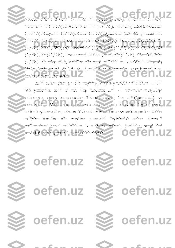 Seskiterpenlar   :   2-Karen   (20,60%),   m-   Simen   (8,78%),   g-Terpinen   (1,18%),
Terpinen-4-ol (3,35%), p-Menth-2-en-1-ol (1,73%) ), Piperitol (1,05%), Askaridol
(10,06%), Karyofilin (0,41%), Kopan (0,35%), Spatulenol (0,21%), g- Eudesmole
(0,39%);   Boshqalar:   3-Geksen-2-bir,   5-metil-   (0,11%),   Benzaldegid   (0,27%),   X1
(0,52%),  X2   (1,95%),   (R)   -Lavandulol   (1,90%),   X3   (11,37)   %),   X4  (2,99%),   X5
(1,58%), X6 (21,32%), Hexadecanoic kislota , metil efir (0,17%), diizooktil ftalat
(0,14%).   Shunday   qilib,   Achillea   efir   moyi   millefolium   L   tarkibida   kimyoviy
birikmalarning   turli   sinflari,   shu   jumladan   monoterpenlar,   sesquiterpenlar   va
boshqa birikmalar mavjud.
Achilleadan   ajratilgan   efir   moyining   kimyoviy   tarkibi   millefolium   L.   GC-
MS   yordamida   tahlil   qilindi.   Yog   'tarkibida   turli   xil   birikmalar   mavjudligi
aniqlangan,   asosiy   komponentlar   2-karen,   benzol,   1-metil-3-(1-metiletil)-   va
askaridoldir   .   Monoterpenlar   birikmalarning   eng   ko'p   klassi   ekanligi   aniqlandi,
undan keyin sesquiterpenlar va kislorodli monoterpenlar va seskiterpenlar . Ushbu
natijalar   Achillea   efir   moyidan   potentsial   foydalanish   uchun   qimmatli
ma'lumotlarni   beradi   millefolium   L.   turli   maqsadlarda,   jumladan,   yangi   dori
vositalari va tabiiy mahsulotlarni ishlab chiqish.
                          