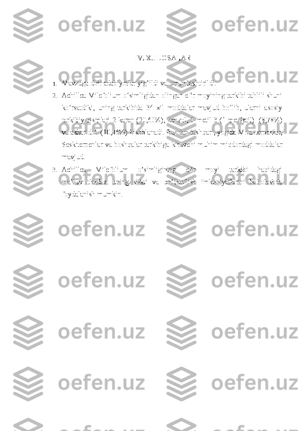 IV.  XULOSALAR
1. Mavzuga doir adabiyotlar yig’ildi va umumlashtirildi.
2. Achillea Milefolium o simligidan olingan efir moyining tarkibi tahlili shuniʻ
ko rsatdiki,   uning   tarkibida   34   xil   moddalar   mavjud   bo lib,   ularni   asosiy	
ʻ ʻ
tarkibiy qismlari 2-karen (20,60%), benzol, 1-metil-3-(1-metiletil)- (8,78%)
va askaridol. (10,06%) hisoblanadi. Bundan tashqari, yog'da   Monoterpenlar,
Seskiterpenlar va boshqalar tarkibiga kiruvchi muhim miqdordagi moddalar
mavjud. 
3. Achillea   Milefolium   o‘simligining   efir   moyi   tarkibi   haqidagi
ma’lumotlardan   uning   sifati   va   qo‘llanilish   imkoniyatlarini   baholashda
foydalanish mumkin. 
