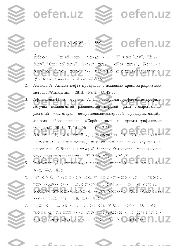                                            V.  АДАБИЁТЛАР
1. Ўзбекистон   Республикаси   Президентининг   ““Нукус-фарм”,   “Зомин-
фарм”, “Косонсой-фарм”, “Сирдарё-фарм”, “Бойсун-фарм”, “Бўстонлиқ-
фарм”   ва   “Паркент-фарм”   эркин   иқтисодий   зоналарини   ташкил   этиш
тўғрисида”ги фармони, 13 май 2017 йил.
2. Астахов   А.   Анализ   нефте   продуктов   с   помощью   хроматографических
методов //Аналитика. – 2013. – №. 3. – С. 48-53.
3. Афанасьева   П.   В.,   Куркина   А.   В.   Газохроматографические   профили
летучих   компонентов   равновесной   паровой   фазы   лекарственных
растений   «календула   лекарственная»,«зверобой   продырявленный»,
«пижма   обыкновенная»   //Сорбционные   и   хроматографические
процессы. – 2015. – Т. 16. – №. 1. – С. 17-28.
4. Аюпова   Р.Б.,   Сакипова   З.Б.,   Дильбарханов   Р.Д.   Эфирные   масла:
достижения   и   перспективы,   современные   тенденции   изучения   и
применения   (Обзорная   статья)   //   Вестник   Казахского   Национального
медицинского университета.- 2013.- N  5(3). – C.74-78.
5. Баффимгтон, Р. Детекторы для газовой хроматографии: пер. с нем. - М.:
Мир, 1993. - 80 с
6. Буряк   А.К.   Применение   молекулярно-статистических   методов   расчета
термодинамических   характеристик   адсорбции   при   хромато-масс-
спектрометрической идентификации органических соединений. //Успехи
химии.- 2002. – Т.71.- N 8.- С.788-802.
7. Власенко   Е.В.,   Ланин   С.Н.,   Леденкова   М.Ю.,   Никитин   Ю.С.   Метод
расчета изотерм сорбции из параметров удерживания веществ в газовой
хроматографии. //Ж.физ. химии. - 2001. - Т.75. -N 4. -С.685-688. 