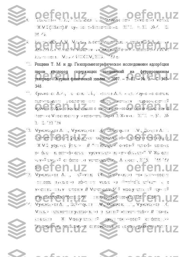 8. Гладилович   В.   Д.,   Подольская   Е.   П.   Возможности   применения   метода
ГХ-МС (Обзор) // Научное приборостроение. -  2010. – т. 20. - № 4. -  C.
36–49.
9. Долгоносов,   А.М.   Модель   электронного   газа   и   теория   обобщенных
зарядов   для  описания  межатомных взаимодействий   и  адсорбции  /  А.М.
Долгоносов. – М.: ЛИБРОКОМ, 2009. – 167 с.
10. Рощина   Т.   М.   и   др.   Газохроматографическое   исследование   адсорбции
паров   кислород   содержащих   соединений   на   фторированном
углероде //Журнал физической химии. – 2007. – Т. 81. – №. 2. – С. 340-
346.
11. Кузьменко   А.И.,   Пашкова   Е.Б.,   Пирогов   А.В.   и   др.   Изучение   состава
растительного   лекарственного   сбора   методом   газо-жидкостной
хроматографии с хромато-масс-спектрометрическим  детектированием  //
Вестник Московского университета. Серия 2. Химия. - 2010. - т. 51. - №
2. - С. 132-138
12. Мухамадиев   А.Н.,   Мухамадиев   Н.Қ.,   Сайитқулов   Ш.М.,   Саидов   А.Ш.
Osimum   Basilicum   ўсимлигидан   ажратилган   эфир   мойининг   таркибини
ГХ-МС   усулида   ўрганиш   //   “Товарларни   кимёвий   таркиби   асосида
синфлаш   ва   сертификатлаш   муаммолари   ва   истиқболлари”   IV   Халқаро
илмий-амалий   конференция   материаллари.   -   Андижон,   2015.   –   166-167
бет. 
13. Мухамадиев   А.Н.,   Найимова   Б.К.   Оптимизация   технологического
процесса   выделения   эфирного   масла   из   Pimpinella   anisum   L.   с
микроволновым   нагревом   //   Материалы   54-й   международной   научной
студенческой конференции. – Новосибирск (Россия), 2016. – С. 50.
14. Мухамадиев   А.Н.,   Сайиткулов   Ш.М.,   Фазлиева   Н.Т.,   Мухамадиев   Н.К.
Модели   параметров   удерживания   в   газовой   хроматографии   //   Тезисы
докладов     IX   Международной   научно-технической   конференции
“Достижения,   проблемы   и   современные   тенденции   развития   горно- 