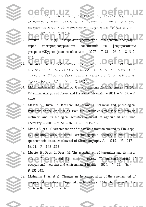 21. Рощина   Т.М.,   Глазкова   С.В.,   Зубарева   Н.А.,   Хрычева   А.Д.   Газо-
хроматографическое   исследование   адсорбции   паров   кислород-
содержащих соединений на фторированном углероде. //Ж.физ. химии. -
2007. – Т 81. - N 2. - С.334-340. 
22. Рощина   Т.   М.   и   др.   Газохроматографическое   исследование   адсорбции
паров   кислород-содержащих   соединений   на   фторированном
углероде //Журнал физической химии. – 2007. – Т. 81. – №. 2. – С. 340-
346.
23. Ткаченко   К.   Г.   Эфирномасличные   растения   и   эфирные   масла:
достижения   и   перспективы,   современные   тенденции   изучения   и
применения   //   Вестник   Удмуртского   университета.   Серия   «Биология.
Науки о Земле. – 2011. -    N 1.  – C. 88-100.
24. Mahattanatawee   K.,   Rouseff   R.   Gas   chromatography/olfactometry   (GX/O)
//Practical Analysis of Flavor and Fragrance Materials. – 2011. – V. 69. –   P.
69–90.
25. Masotti   V,   Juteau   F,   Bessiere   JM,   Viano   J.   Seasonal   and   phenological
variations   of   the   essential   oil   from   the   narrow   endemic   species   Artemisia
molinieri   and   its   biological   activities   //Journal   of   agricultural   and   food
chemistry. – 2003. – V. 51. – №. 24. – P. 7115-7121.
26. Mateus E. et al. Characterization of the volatile fraction emitted by Pinus spp.
by   one-and   two-dimensional   chromatographic   techniques   with   mass
spectrometric detection //Journal of Chromatography A. – 2010. – V. 1217. –
№. 11. – P. 1845-1855
27. Mercier   B.,   Prost   J.,   Prost   M.   The   essential   oil   of   turpentine   and   its   major
volatile   fraction   ( α -and   β -pinenes):   a   review   //International   journal   of
occupational medicine and environmental health. – 2009. – V. 22. – №. 4. –
P. 331-342 .
28. Misharina   T.   A.   et   al.   Changes   in   the   composition   of   the   essential   oil   of
marjoram during storage //Applied Biochemistry and Microbiology. – 2003. –
V. 39. – №. 3. – P. 311-316. 