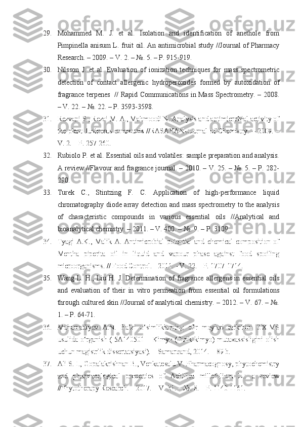 29. Mohammed   M.   J.   et   al.   Isolation   and   identification   of   anethole   from
Pimpinella anisum L. fruit oil. An antimicrobial study //Journal of Pharmacy
Research. – 2009. – V. 2. – №. 5. – P. 915-919.
30. Nilsson   J.   et   al.   Evaluation   of   ionization   techniques   for   mass   spectrometric
detection   of   contact   allergenic   hydroperoxides   formed   by   autoxidation   of
fragrance terpenes   // Rapid Communications in Mass Spectrometry. – 2008.
– V. 22. – №. 22. – P. 3593-3598.
31. Rezvani S., Rezai M. A., Mahmoodi N. Analysis and antimicrobial activity of
the plant Juniperus communis //RASĀYAN-Journal of Chemistry. – 2009. –
V. 2. – P. 257-260.
32. Rubiolo P. et al. Essential oils and volatiles: sample preparation and analysis.
A review //Flavour and fragrance journal. – 2010. – V. 25. – №. 5. – P. 282-
290.
33. Turek   C.,   Stintzing   F.   C.   Application   of   high-performance   liquid
chromatography diode array detection and mass spectrometry to the analysis
of   characteristic   compounds   in   various   essential   oils   //Analytical   and
bioanalytical chemistry. – 2011. – V. 400. – №. 9. – P. 3109.
34. Tyagi   A.K.,   Malik   A.   Antimicrobial   potential   and   chemical   composition   of
Mentha   piperita   oil   in   liquid   and   vapour   phase   against   food   spoiling
microorganisms. // Food Control.  -  2011.  -  V. 22.  -  P. 1707-1714.
35. Wang  L.  H., Liu H.  J.  Determination  of  fragrance  allergens  in essential  oils
and   evaluation   of   their   in   vitro   permeation   from   essential   oil   formulations
through cultured skin //Journal of analytical chemistry. – 2012. – V. 67. – №.
1. – P. 64-71.
36. Muhamadiyev   A.N.   Ba’zi   o‘simliklarning   efir   moylari   tarkibini   GX-MS
usulida o‘rganish  (  5A140501 – Kimyo (Fizik kimyo)  mutaxassisligini  olish
uchun magistrlik dissertatsiyasi). – Samarqand, 2014. – 89 b.
37. Ali S. I., Gopalakrishnan B., Venkatesalu V. Pharmacognosy, phytochemistry
and   pharmacological   properties   of   Achillea   millefolium   L.:   a   review
//Phytotherapy Research. – 2017. – V. 31. – №. 8. – P. 1140-1161. 