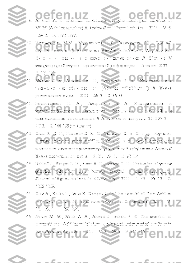 38. Al-Snafi   A.   E.   Chemical   constituents   and   pharmacological   activities   of
Milfoil (Achillea santolina)-A Review //Int J Pharm Tech Res. – 2013. – V. 5.
– №. 3. – P. 1373-1377.
39. Истамкулова   М.М.,   Мухамадиев   Н.К.,   Махмудова   Г.Н.   “ГХ-МС
изучение   состава   эфирного   масла   Achillea   millefolium   L .   Абу   Али   ибн
Сино   и   инновации   в   современной   фарма цевтике   //   Сборник   V
международной научно – практической конференции. – Ташкент, 2022. –
С. 121-122.
40. Мазова   О.   В.,   Апыхтин   Н.   Н.,   Племенков   В.   В.     Хемотаксономия
тысячелистника   обыкновенного   (Achillea   millefolium   l)   //   Химия
растительного сырья. – 2009. – №. 3. – С. 85-88.
41. Верниковская   Н.   А.,   Темердашев   З.   А.   Идентификация   и
хроматографическое   определение   фенольных   соединений   в
тысячелистнике   обыкновенном   //   Аналитика   и   контроль.   2012.№   2.   –
2012. – С. 188-195 (in Russion)
42. Оглы   К.   Э.   Г.,   Гасымов   Э.   К.   О.,   Серкеров   С.   В.   О.   и   др.   Изучение
состава   эфирного   масла   Achillea   Nobilis   L.   и   его   антибактериальное
влияние   на  изменение   ультраструктуры   клеток  Staphylococcus   Aureus   //
Химия растительного сырья. – 2021. – №.  1. –  С . 93-104.
43. Rohloff   J.,   Skagen   E.   B.,   Steen   A.   H.,   Iversen   T.   H.     Production   of   yarrow
(Achillea   millefolium   L.)   in   Norway:   essential   oil   content   and   quality
//Journal of Agricultural and Food Chemistry. – 2000. –  Т . 48. – №. 12. –  С .
6205-6209.
44. Orav   A.,  Kailas  T.,  Ivask  K.  Composition   of  the   essential   oil   from   Achillea
millefolium L. from Estonia //Journal of Essential Oil Research. – 2001. – V.
13. – №. 4. – P. 290-294.
45. Nadim   M.   M.,   Malik   A.   A.,   Ahmad   J.,   Bakshi   S.   K.   The   essential   oil
composition of Achillea millefolium L. cultivated under tropical condition in
India //World J Agric Sci. – 2011. – V. 7. – №. 5. – P. 561-565. 