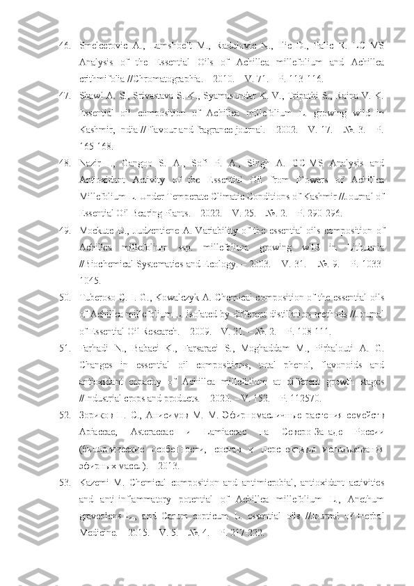 46. Smelcerovic   A.,   Lamshoeft   M.,   Radulovic   N.,   Ilic   D.,   Palic   R.   LC–MS
Analysis   of   the   Essential   Oils   of   Achillea   millefolium   and   Achillea
crithmifolia //Chromatographia. – 2010. – V. 71. – P. 113-116.
47. Shawl A. S., Srivastava S. K., Syamasundar  K. V., Tripathi S., Raina V. K.
Essential   oil   composition   of   Achillea   millefolium   L.   growing   wild   in
Kashmir, India //Flavour and fragrance journal. – 2002. – V. 17. – №. 3. – P.
165-168.
48. Nazir   I.,   Gangoo   S.   A.,   Sofi   P.   A.,   Singh   A.   GC-MS   Analysis   and
Antioxidant   Activity   of   the   Essential   Oil   from   Flowers   of   Achillea
Millefolium L. Under Temperate Climatic Conditions of Kashmir //Journal of
Essential Oil Bearing Plants. – 2022. – V. 25. – №. 2. – P. 290-296.
49. Mockute   D.,   Judzentiene   A.   Variability   of   the   essential   oils   composition   of
Achillea   millefolium   ssp.   millefolium   growing   wild   in   Lithuania
//Biochemical Systematics and Ecology. – 2003. – V. 31. – №. 9. – P. 1033-
1045.
50. Tuberoso C. I. G., Kowalczyk A. Chemical composition of the essential  oils
of Achillea millefolium L. isolated by different distillation methods //Journal
of Essential Oil Research. – 2009. – V. 21. – №. 2. – P. 108-111.
51. Farhadi   N.,   Babaei   K.,   Farsaraei   S.,   Moghaddam   M.,   Pirbalouti   A.   G.
Changes   in   essential   oil   compositions,   total   phenol,   flavonoids   and
antioxidant   capacity   of   Achillea   millefolium   at   different   growth   stages
//Industrial crops and products. – 2020. – V. 152. – P. 112570.
52. Зориков   П.   С.,   Анисимов   М.   М.   Эфирномасличные   растения   семейств
Apiaceae,   Asteraceae   и   Lamiaceae   на   Северо-Западе   России
(биологические   особенности,   состав   и   перспективы   использования
эфирных масел). – 2013.
53. Kazemi   M.   Chemical   composition   and   antimicrobial,   antioxidant   activities
and   anti-inflammatory   potential   of   Achillea   millefolium   L.,   Anethum
graveolens   L.,   and   Carum   copticum   L.   essential   oils   //Journal   of   Herbal
Medicine. – 2015. – V. 5. – №. 4. – P. 217-222. 