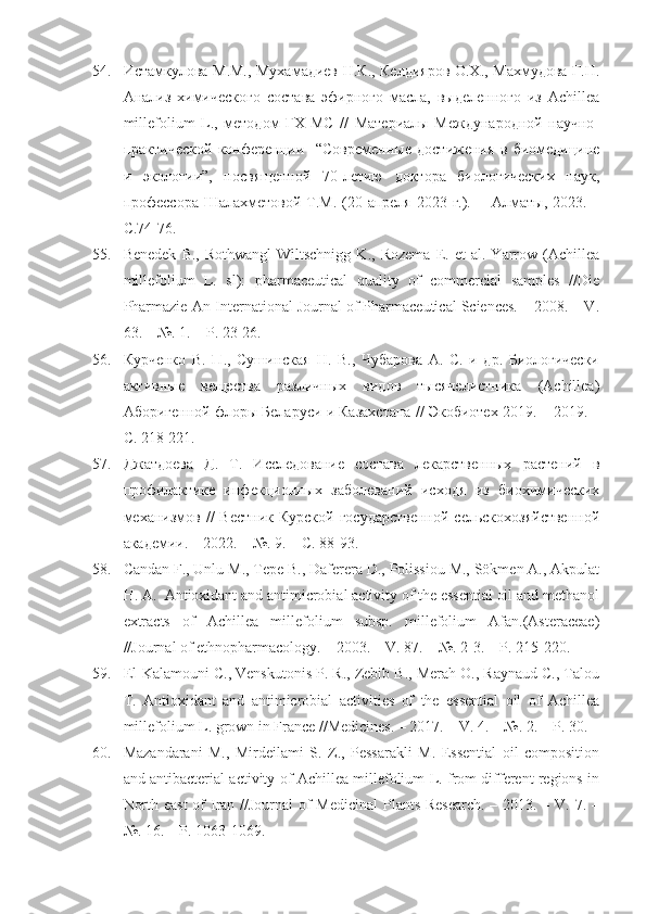 54. Истамкулова М.М., Мухамадиев Н.К., Келдияров О.Х., Махмудова Г.Н.
Анализ   химического   состава   эфирного   масла,   выделенного   из   Achillea
millefolium   L.,   методом   ГХ-МС   //   Материалы   Международной   научно-
практической   конференции     “Современные   достижения   в   биомедицине
и   экологии”,   посвященной   70-летию   доктора   биологических   наук,
профессора  Шалахметовой Т.М. (20 апреля 2023 г.). -   Алматы, 2023. –
С.74-76.
55. Benedek   B.,   Rothwangl-Wiltschnigg   K.,   Rozema   E.   et   al.   Yarrow   (Achillea
millefolium   L.   sl):   pharmaceutical   quality   of   commercial   samples   //Die
Pharmazie-An International Journal of Pharmaceutical Sciences. – 2008. – V.
63. – №.  1. – P. 23-26.
56. Курченко   В.   П.,   Сушинская   Н.   В.,   Чубарова   А.   С.   и   др.   Биологически
активные   вещества   различных   видов   тысячелистника   (Achillea)
Аборигенной флоры Беларуси и Казахстана // Экобиотех 2019. – 2019. –
С. 218-221.
57. Джатдоева   Д.   Т.   Исследование   состава   лекарственных   растений   в
профилактике   инфекционных   заболеваний   исходя   из   биохимических
механизмов  //  Вестник   Курской  государственной  сельскохозяйственной
академии. – 2022. – №. 9. – С. 88-93.
58. Candan F., Unlu M., Tepe B., Daferera D., Polissiou M., Sökmen A., Akpulat
H. A.  Antioxidant and antimicrobial activity of the essential oil and methanol
extracts   of   Achillea   millefolium   subsp.   millefolium   Afan.(Asteraceae)
//Journal of ethnopharmacology. – 2003. – V. 87. – №. 2-3. – P. 215-220.
59. El-Kalamouni C., Venskutonis P. R., Zebib B., Merah O., Raynaud C., Talou
T.   Antioxidant   and   antimicrobial   activities   of   the   essential   oil   of   Achillea
millefolium L. grown in France //Medicines. – 2017. – V. 4. – №. 2. – P. 30.
60. Mazandarani   M.,   Mirdeilami   S.   Z.,   Pessarakli   M.   Essential   oil   composition
and antibacterial activity of Achillea millefolium L. from different regions in
North east  of Iran //Journal  of Medicinal  Plants Research. – 2013. – V. 7. –
№. 16. – P. 1063-1069. 