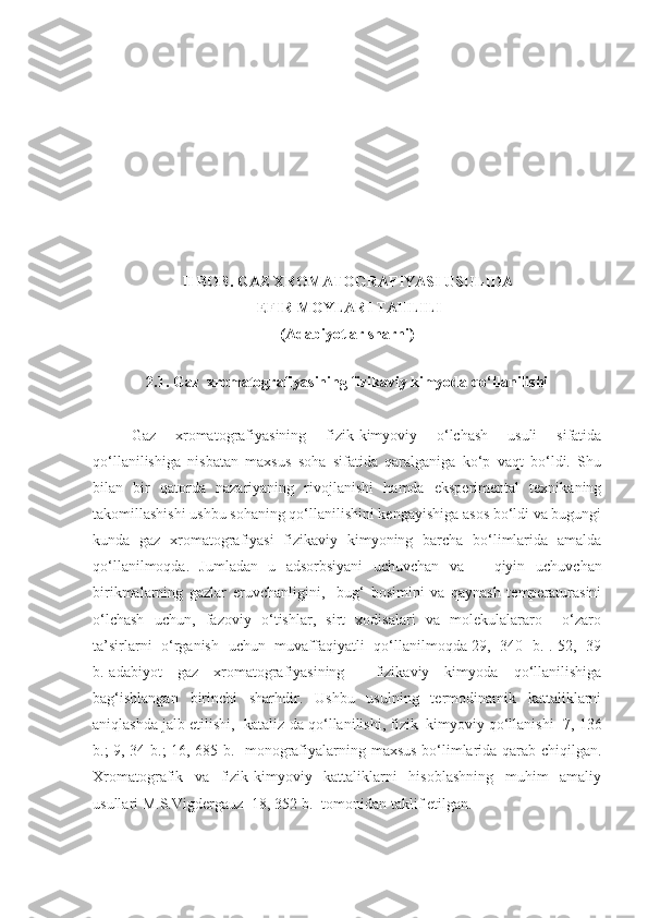 I I  BOB.  GAZ XROMATOGRAFIYASI USULIDA
 EFIR MOYLARI TAHLILI
(Adabiyotlar sharhi )
2.1. Gaz  xromatografiyasining fizikaviy kimyoda qo‘llanilishi
Gaz   xromatografiyasining   fizik-kimyoviy   o‘lchash   usuli   sifatida
qo‘llanilishiga   nisbatan   maxsus   soha   sifatida   qaralganiga   ko‘p   vaqt   bo‘ldi.   Shu
bilan   bir   qatorda   nazariyaning   rivojlanishi   hamda   eksperimental   texnikaning
takomillashishi ushbu sohaning qo‘llanilishini kengayishiga asos bo‘ldi va bugungi
kunda   gaz   xromatografiyasi   fizikaviy   kimyoning   barcha   bo‘limlarida   amalda
qo‘llanilmoqda.   Jumladan   u   adsorbsiyani   uchuvchan   va       qiyin   uchuvchan
birikmalarning   gazlar   eruvchanligini ,     bug‘   bosimini   va   qaynash   temperaturasini
o‘lchash   uchun ,   fazoviy   o‘tishlar,   sirt   xodisalari   va   molekulalararo     o‘zaro
ta’sirlarni   o‘rganish   uchun   muvaffaqiyatli   qo‘llanilmoqda[29,   340   b.].[52,   39
b.] adabiyot   gaz   xromatografiyasining     fizikaviy   kimyoda   qo‘llanilishiga
bag‘ishlangan   birinchi   sharhdir.   Ushbu   usulning   termodinamik   kattaliklarni
aniqlashda jalb etilishi,  kataliz-da   qo‘llanilishi ,  fizik–kimyoviy qo‘llanishi [7, 136
b.; 9, 34 b.; 16, 685 b.] monografiyalarning maxsus bo‘limlarida qarab chiqilgan.
Xromatografik   va   fizik-kimyoviy   kattaliklarni   hisoblashning   muhim   amaliy
usullari M.S.Vigdergauz [18, 352 b.] tomonidan taklif etilgan. 