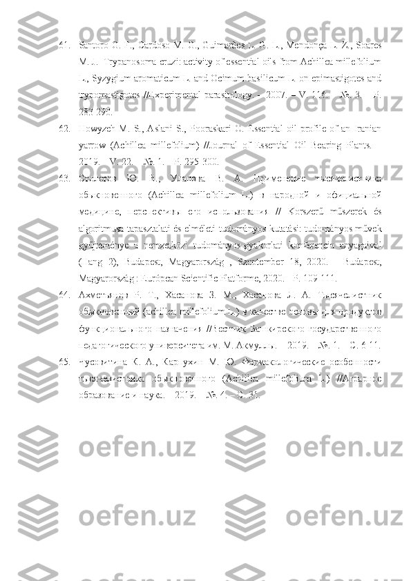 61. Santoro G. F., Cardoso M. G., Guimarães L. G. L., Mendonça L. Z., Soares
M. J.  Trypanosoma cruzi: activity of essential oils from Achillea millefolium
L., Syzygium aromaticum L. and Ocimum basilicum L. on epimastigotes and
trypomastigotes  //Experimental  parasitology. – 2007. – V. 116. – №. 3. – P.
283-290.
62. Howyzeh   M.   S.,   Aslani   S.,   Pooraskari   O.   Essential   oil   profile   of   an   Iranian
yarrow   (Achillea   millefolium)   //Journal   of   Essential   Oil   Bearing   Plants.   –
2019. – V. 22. – №. 1. – P. 295-300.
63. Столетов   Ю .   В .,   Уланова   В .   А .   Применение   тысячелистника
обыкновенного   (Achillea   millef о lium   L.)   в   народной   и   официальной
медицине ,   перспективы   его   использования   //   Korszerű   műszerek   és
algoritmusa tapasztalati és elméleti tudományos kutatási: tudományos m	űvek
gy	
űjtem	énye   a   nemzetközi   tudom	ányos-gyakorlati   konferencia   anyagaival
(Hang   2),   Budapest,   Magyarorsz	
ág   ,   Szeptember   18,   2020.   -   Budapest,
Magyarorsz	
ág : Európean Scientific Platforme, 2020. - P. 109-111. 
64. Ахметьянов   Р.   Т.,   Хасанова   З.   М.,   Хасанова   Л.   А.   Тысячелистник
обыкновенный (achillea millefolium L.) в качестве основы для продуктов
функционального   назначения   //Вестник   Башкирского   государственного
педагогического университета им. М. Акмуллы. – 2019. – №. 1. – C. 6-11.
65. Чусовитина   К.   А.,   Карпухин   М.   Ю.   Фармакологические   особенности
тысячелистника   обыкновенного   (Achillea   millefolium   L.)   //Аграрное
образование и наука. – 2019. – №. 4. – С. 31. 