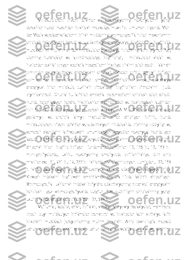 Molekulalararo   o‘zaro   ta’sirlar   va   adsorbsiyaning   nazariyalarini   yangi
qarashlar   nuqtai   nazaridan   boshlash   maqsadga   muvofiq.   Umuman   olganda   Van-
der-Vaals   xarakteristikalarini bilish moddaning xromatografik   holati   mexanizmini
aniqlash imkoniyatini  beradi va u adsorbsiya energiyasiga bog‘liq.   Bu bog‘liqlik
murakkab bo‘lib, birinchidan molekulalar adsorbsiya holatining ko‘p qiymatliligi,
ularning   burchaklar   va   koordinatalarga   bog‘liqligi ,     molekulalar   shakli   va
h.z.lardan tashkil topgan statistik integrallarni  hisobga olishni  talab etadi.  Ikkinchi
tomondan   esa ,   adsorbsiya   energiyasini   aniqlash   nisbatan   qo‘pol   tamoyil   bo‘lgan
atom–atomli   potensiallarni   qo‘llab   amalga   oshiriladi.   Bu   esa ,   adsorbsiya
energiyasi   bilan   molekula   tuzilishi   o‘rtasidagi   bog‘liqlikni   o‘rnatishni     juda
qiyinlashtiradi.   Chunki   bu   ko‘plab   emperik     parametrlarni   aniqlash   talab   etiladi.
Bunda   bajariladigan   barcha   hisoblashlar   mehnat   talab   va   bashoratlash   kuchidan
holi   bo‘ladi.   Adsorbsiyaga   yangi   qarash   Rossiya   FA   V.I.   Vernadskiy   nomidagi
geokimyo   va   analitik   kimyo   institutida   ishlab   chiqilgan   bo‘lib,   bunda
molekulalararo   o‘zaro   ta’sirlar   va   adsorbsiyani   ifodalashda   o‘zining   oddiyligi   va
samarali   ekanligini   ko‘rsatuvchi   umumlashgan   zaryadlar   nazariyasi   haqida   gap
ketadi   [22,168  b.].  Umumlashgan   zaryadlar   nazariyasining  tenglamalarini   keltirib
chiqarish   bilan     bog‘liq   bo‘lgan     fundamental   tomonlar   [12,   135   b.;   12,   167   b.]
monogrofiyalarda,   ushbu   nazariyaning   amaliyotda   qo‘llanilishiga   doir   aniq
misollar  esa  [30, 931 b.; 19, 233 b.] ishlarda o‘z  aksini topgan. Jumladan ,  [22, 168
b.]ishda   umumlashgan   zaryadlar   nazariyasi   asosida   adsorbsiya   energiyasi   bilan
Kovach   indeksini   bog‘lovchi   empirikmas   analitik   ifoda   keltirib   chiqarilgan.
Xromatografik     ushlanish   indeksi   bo‘yicha   adsorbsiyaning   potensial   energiyasini
baholash     gaz   xromatografiyasida   turg‘un   faza   qutbliligini   aniqlashning   yangi
usulini ishlab chiqishda qo‘llanilgan [23, 578 b.].
Ma’lumki ,   kataliz,   erish ,   bo‘kish ,   sirtdagi   kimyoviy   reaksiyalar,   membrana
orqali   quyi   molekulyar   birikmalar   transporti   va   boshqalar   kabi   sorbsiya   ko‘p
bosqichli   murakkab   jarayonlarning   muhim   bosqichi.   Aniq   texnologik   maqsad
uchun   adsorbentni   asosli   tanlash   uchun   uning   g‘ovaklik   tuzilishi   va   sirtining 