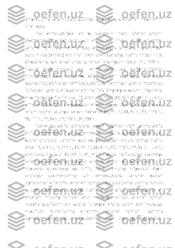 kimyosi,   uning   keng   moddalar   guruhiga     moyilligi   va   ta’sirlashishi   mexanizmini
bilish kerak. 
Gaz   xromatografiyasi   sirt   va   adsorbsion   o‘zaro   ta’sirlar   tabiatini
tekshirishning   eng   ma’lumotli   usuli   sifatida   tan   olingan,   chunki   solishtirma
ushlanish   hajmi   adsorbentning   faqat   xromatografik   kolonkada   joylashtirilgan
qattiq   modda   (sorbent)   sirti   bilan   o‘zaro   ta’sir   kuchlariga   bog‘liq   bo‘lgan   holda
g‘ovaklikning   kam   sohasi   to‘lganda   ishlash   imkoniyatini   beradi   [30 ,   1636   b. ] .
Bugungi   kunda   murojaatli   gaz     xromatografiya   usuli   sun’iy   polimerlar,
biopolimerlar,   daraxt   tolalari   va   sellyuloza,   turli   kompozitlar,   pigmentlar,
katalizatorlar, grafitlangan termik saja ,  grafit, faollashtirilgan uglerodli materiallar,
ftorlashgan   uglerod,   silikagellar   sirtining   fizik–kimyoviy   xossalarini   o‘rganishda
muvaffaqiyatli qo‘llanilmoqda [12, 907 b.; 13, 443 b.;52, 39 b.;54, 340 b.]. Ushbu
yo‘nalishlarda   ko‘plab   ilmiy   guruhlar   ishlashmoqda   va   ularning   shunga   o‘xshash
ishlarni   bajarish   uslubiyati  asosan  o‘xshashdir[53,  340  b.;  55,  80  b.;  63,  1145  b.;
65, 111 b.; 46, 59 b.; 43, 427 b.; 54, 458 b.].
Gazoxromatografik   tajribalarda   avvalo   to‘g‘ridan-to‘g‘ri   xromatografik
cho‘qqilar simmetrik bo‘lgandagi temperatura intervalida sarbentlarning ushlanish
vaqtlari   aniqlanadi.   Ushlanish   vaqti   esa   yuboriladigan   namuna   hajmiga   bog‘liq
emas [12, 907 b.; 13, 443 b.; 53, 340 b.; 55, 80 b.; 63, 1145 b.; 46, 59 b.].  Ushbu
sharoitlarda   Glyukauf   [53,   334   b.;   54,   340   b.]   usulida   hisoblanadigan   adsorbsiya
izotermasi   kichik   konsentratsiyalar   sohasida   chiziqli   va   ma’lum   adsorbsion
muvozanat   konstantasiga   ega   bo‘lib,   Genri     qonuniga   bo‘ysunadi.   Keyin
aniqlangan   adsorbentlarning   turli   temperaturalarda   ushlanish   vaqtlari
qiymatlaridan solishtirma ushlanishi hajmlari hisoblanadi ,hamda   ularning namuna
va   turg‘un   faza   konsentratsiyasiga   bog‘liqligi   tahlil   etiladi.   Sorbentning     bir   xil
emasligini   miqdoriy   baholash   uchun   molekulyar   zondlar   ushlanish   hajmlari
izosterik   kattaliklarini   sirt   kattaligi   funksiyasi   sifatida   taqdim   etish   maqsadga
muvofiqdir.   Sorbentlarning   solishtirma   ushlanish   hajmlari   logarifmik
qiymatlarining   kolonka   temperaturasining   teskari   qiymatiga   bog‘liqligidan 