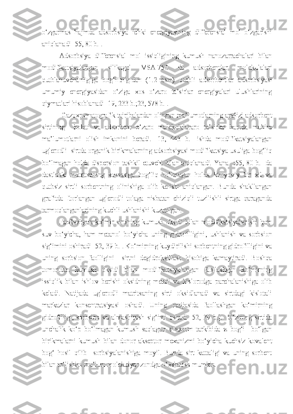 o‘zgarmas   hajmda   adsorbsiya   ichki   energiyasining   differensial   mol   o‘zgarishi
aniqlanadi [55, 80 b.].
Adsorbsiya   differensial   mol   issiqligining   kumush   nanozarrachalari   bilan
modifikatsiyalangan   silikagel   MSA-750   da   adsorbentlar   molekulalari
qutblanuvchanligiga   bog‘liqligidan   (1.2-rasm)   qutbli   adsorbentlar   adsorbsiyasi
umumiy   energiyasidan   o‘ziga   xos   o‘zaro   ta’sirlar   energiyalari   ulushlarining
qiymatlari  hisoblanadi [19, 233 b.;23, 578 b.]. 
          Gazoxromatografik tajribalardan  olingan  ma’lumotlarning analizi adsorbent
sirtining     holati   va   adsorbent   o‘zaro   malekulalararo   ta’sirlar   haqida   muhim
ma’lumotlarni   olish   imkonini   beradi.   [13,   443   b.]   ishda   modifikatsiyalangan
uglerodli  sirtda organik birikmalarning adsorbsiyasi modifikatsiya usuliga bog‘liq
bo‘lmagan holda dispersion tashkil  etuvchi bilan aniqlanadi. Yana   [55, 80 b.] da
dastlabki   matritsaning   xossasiga   bog‘liq   bo‘lmagan   holda   kimyoviy   bir   xil   va
qutbsiz   sirtli   sorbentning   olinishiga   olib   kelishi   aniqlangan.   Bunda   shakllangan
grafitda   ftorlangan   uglerodli   tolaga   nisbatan   chiziqli   tuzilishli   sirtga   qaraganda
tarmoqlanganlarining kuchli ushlanishi kuzatilgan.
Faollashgan  ko‘mir  sirtining  kumush  oksidi  bilan  modifikatsiyalanishi   ham
suv   bo‘yicha ,   ham   metanol   bo‘yicha   uning   gidrofilligini ,   ushlanish   va   sorbsion
sig‘imini oshiradi [52, 39 b.]. Ko‘mirning kuydirilishi sorbentning gidrofilligini va
uning   sorbsion   faolligini     sirtni   degidroksillash   hisobiga   kamaytiradi.   Boshqa
tomondan   kumush   oksidi   bilan   modifikatsiyalangan   faollashgan   ko‘mirning
issiqlik   bilan   ishlov   berishi   oksidning   metall   va   kislorodga   parchalanishiga   olib
keladi.   Natijada   uglerodli   matritsaning   sirti   oksidlanadi   va   sirtdagi   kislotali
markazlar   konsentratsiyasi   oshadi .   Uning   natijasida   faollashgan   ko‘mirning
gidrofilligi ,   sorbsion   va   almashinish   sig‘imi   oshadi   [52,   39   b.].     O‘zining   sirtida
unchalik   ko‘p   bo‘lmagan   kumush   saqlagan   silaxrom   tarkibida   π–bog‘i     bo‘lgan
birikmalarni   kumush   bilan   donor-akseptor   mexanizmi   bo‘yicha   kuchsiz   kovalent
bog‘   hosil   qilib     sorbsiyalanishiga   moyil.   Bunda   sirt   kattaligi   va   uning   sorbent
bilan to‘lishini ma’lum molekulyar zondga o‘xshatish mumkin.       