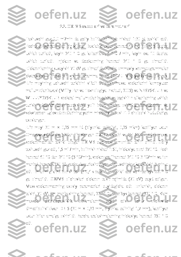              
 2 .2. G X -MS asboblari va parametrlari
Tashuvchi   gaz   1,0   ml/min   da   geliy   bo'lib,   bo'linish   nisbati   1:30   ni   tashkil   etdi.
Pechdagi harorat holati bir xil edi. Dastlabki ustun harorati 40 ° C bo'lib, 5 daqiqa
ushlab   turiladi,   keyin   240   °   C   ga   ko'tariladi,   4   °   C   /   min,   keyin   esa   10   daqiqa
ushlab   turiladi.   Injektor   va   detektorning   harorati   240   °   C   ga   o'rnatildi.
Elektronlarning susayishi 70 eV ga o'rnatildi. Barcha ommaviy xromatogrammalar
ekstraksiya   qilingan   ion   xromatogramma   rejimi   (GC/EI-MS)   yordamida   olingan.
Efir   moyining   uchuvchi   tarkibini   sifatli   aniqlash   massa   spektrlarini   kompyuter
ma'lumotlar bazasi (Milliy Fan va Texnologiya Instituti, 2005) va NBS75K.LIB va
WILLEY275K.LIB spektral ma'lumotlar bazalari va tegishli n-alkanlarning ushlab
turish   indekslari   bilan   taqqoslash   yo'li   bilan   amalga   oshirildi.   Sesquiterpen   va
sekviterpen uglevodorodlarining yarim miqdoriy bahosi FID cho'qqisi hududlariga
asoslangan.
Efir   moyi   30   m   ×   0,25   mm   id   (plyonka   qalinligi,   0,25   mkm)   kapillyar   ustun
Omegawax (Supelco) bilan jihozlangan GX14B asbobi va QP-5000 modeli massa
spektrometridan   tashkil   topgan   GX-MS   qurilmasi   tomonidan   tahlil   qilindi.   Geliy
tashuvchi gaz edi, 1,5 ml / min, bo'linish nisbati 1:50, in'ektsiya porti 270 °C. Pech
harorati 60 °C dan 240 °C (5 °C/min), spektrograf harorati 240 °C 3 °C/min va ion
manbai harorati 230 °C gacha dasturlashtirilgan. Erituvchining kechikishi 3 minut
edi. Ionlarning kirib borish tezligi 0,4 s pass−1 ni tashkil etdi va interfeys 220 ° C
ga   o'rnatildi.   GX/MS   o'lchovlari   elektron   ta'sir   rejimida   (70   eV)   qayd   etilgan.
Mass-spektrometrning   asosiy   parametrlari   quyidagicha   edi:   Ionlanish,   elektron
ta'siri, 70 eV; ion manbasining harorati, 220 ° C; interfeys harorati, 220 ° C. Kam
massali   di/tri/tetratsiklik   birikmalarni   qayd   etish   uchun   o'lchovlar
dimetilpolisiloksan  DB-5 (30 m × 0,32 mm, plyonka qalinligi 1,7 mm), kapillyar
ustun  bilan  amalga   oshirildi.  Barcha   aralashmalarning  in'ektsiya   harorati  250  °  C
edi. 