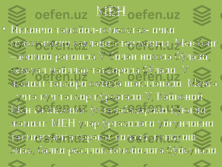 МЕН
•
Иккинчи тамойил-гомеостаз- ички 
мувозанатни сақлашга тенденция. Мен (онг 
–доимий равишда У билан низода бўлади, 
сексуал майллар таъсирида бўлади. У 
жамият таъсири остида шаклланади. Менга 
  учта куч таъсир кўрсатади:У, Кайвоний 
Мен ва инсонга  ўз талабаларини қўювчи 
жамият. МЕН улар ўртасидаги уйғунликни 
таъминлашга ҳаракат қилади, қониқиш 
эмас, балки реаллик тамойилига бўйсунади. 