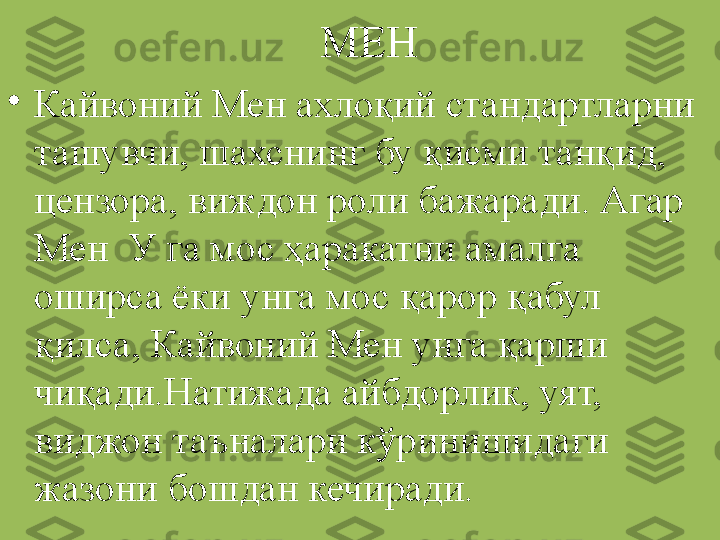 МЕН
•
Кайвоний Мен ахлоқий стандартларни 
ташувчи, шахснинг бу қисми танқид, 
цензора, виждон роли бажаради. Агар 
Мен  У га мос ҳаракатни амалга 
оширса ёки унга мос қарор қабул 
қилса, Кайвоний Мен унга қарши 
чиқади.Натижада айбдорлик, уят, 
виджон таъналари кўринишидаги 
жазони бошдан кечиради. 