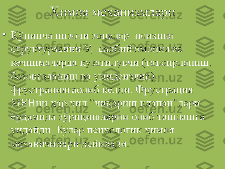 Ҳимоя механизмлари
•
Кўпинча низоли зоналар  психика 
структурасини У,  салбий эмоция ва 
кечинмаларда кузатилувчи (таъсирланиш, 
безовталаниш ва умидсизлик) 
фрустрациягаолиб келди. Фрустрация 
МЕНни ҳар хил “чиқариш клапан”лари 
ёрдамида зўриқишларни олиб ташлашга 
ундайди. Булар психологик ҳимоя 
механизмлари дейилади . 