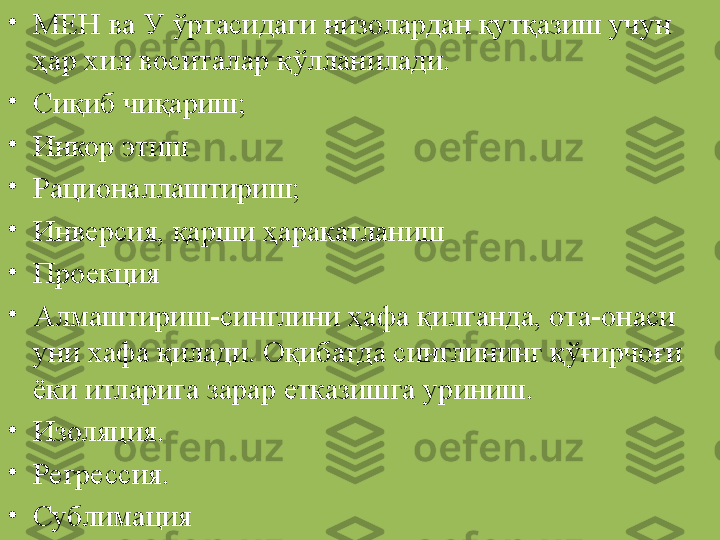 •
МЕН ва У ўртасидаги низолардан қутқазиш учун 
ҳар хил воситалар қўлланилади. 
•
Сиқиб чиқариш;
•
Инкор этиш
•
Рационаллаштириш;
•
Инверсия, қарши ҳаракатланиш
•
Проекция
•
Алмаштириш-синглини ҳафа қилганда, ота-онаси 
уни хафа қилади. Оқибатда синглининг қўғирчоғи 
ёки итларига зарар етказишга уриниш.
•
Изоляция. 
•
Регрессия.
•
Сублимация 