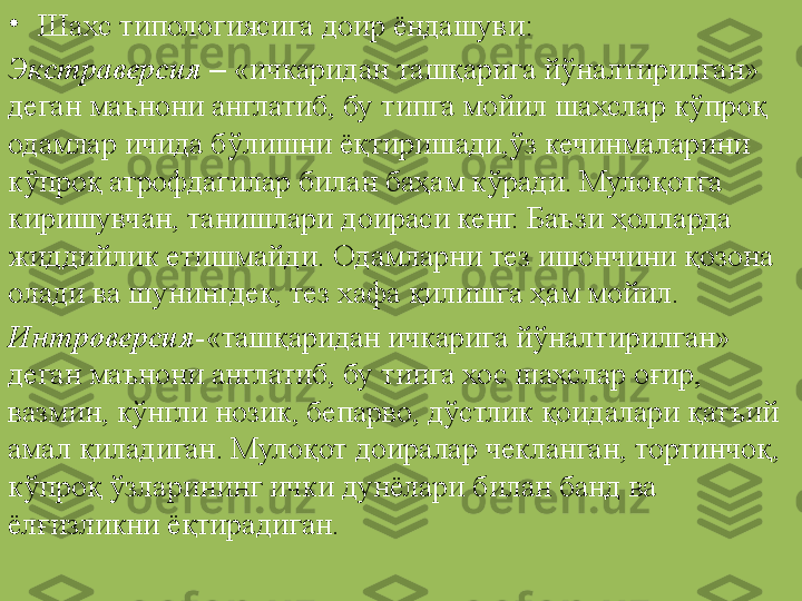 •
Шахс типологиясига доир ёндашуви:
Экстраверсия  –  «ичкаридан ташқарига йўналтирилган» 
деган маънони англатиб, бу типга мойил шахслар кўпроқ 
одамлар ичида бўлишни ёқтиришади,ўз кечинмаларини 
кўпроқ атрофдагилар билан баҳам кўради. Мулоқотга 
киришувчан, танишлари доираси кенг. Баъзи ҳолларда 
жиддийлик етишмайди. Одамларни тез ишончини қозона 
олади ва шунингдек, тез хафа қилишга ҳам мойил.
Интроверсия -«ташқаридан ичкарига йўналтирилган» 
деган маънони англатиб, бу типга хос шахслар оғир, 
вазмин, кўнгли нозик, бепарво, дўстлик қоидалари қатъий 
амал қиладиган. Мулоқот доиралар чекланган, тортинчоқ, 
кўпроқ ўзларининг ички дунёлари билан банд ва 
ёлғизликни ёқтирадиган. 