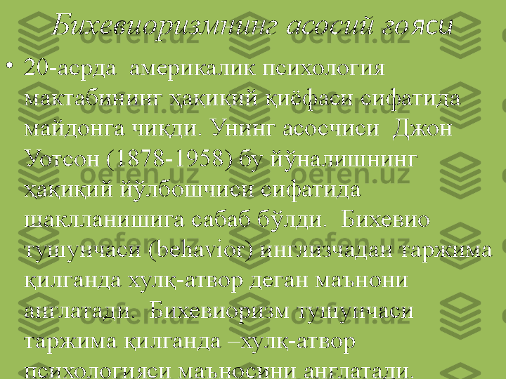 Бихевиоризмнинг асосий ғо яси
•
20-асрда  америкалик психология 
мактабининг ҳақиқий қиёфаси сифатида 
майдонга чиқди. Унинг асосчиси  Джон 
Уотсон (1878-1958) бу йўналишнинг  
ҳақиқий йўлбошчиси сифатида 
шаклланишига сабаб бўлди.  Бихевио 
тушунчаси (behavior) инглизчадан таржима 
қилганда хулқ-атвор деган маънони 
англатади.  Бихевиоризм тушунчаси 
таржима қилганда –хулқ-атвор 
психологияси маъносини англатади. 