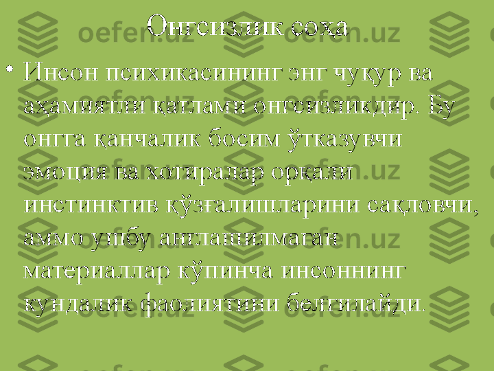 Онгсизлик соҳа
•
Инсон психикасининг энг чуқур ва 
аҳамиятли қатлами онгсизликдир. Бу 
онгга қанчалик босим ўтказувчи 
эмоция ва хотиралар орқали 
инстинктив қўзғалишларини сақловчи, 
аммо ушбу англашилмаган 
материаллар кўпинча инсоннинг  
кундалик фаолиятини белгилайди. 