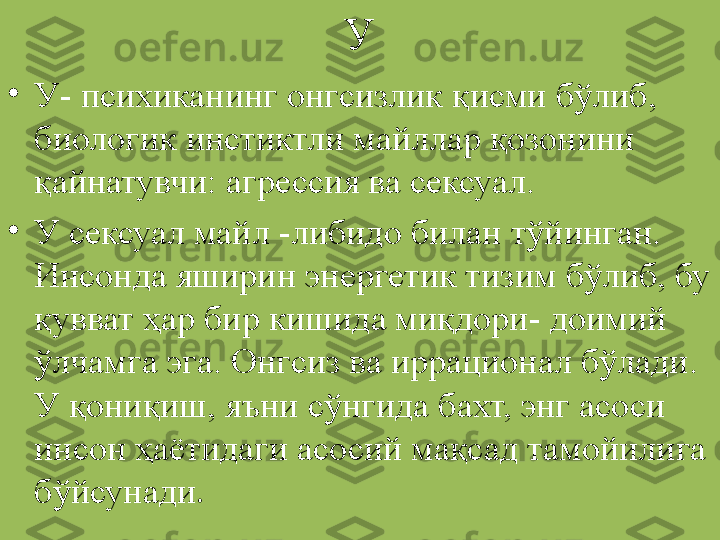 У
•
У- психиканинг онгсизлик қисми бўлиб, 
биологик инстиктли майллар қозонини 
қайнатувчи: агрессия ва сексуал.
•
У сексуал майл -либидо билан тўйинган. 
Инсонда яширин энергетик тизим бўлиб, бу 
қувват ҳар бир кишида миқдори- доимий 
ўлчамга эга. Онгсиз ва иррационал бўлади. 
У қониқиш, яъни сўнгида бахт, энг асоси 
инсон ҳаётидаги асосий мақсад тамойилига 
бўйсунади . 