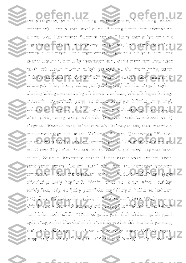 badiiylashganda,   ya’ni   biri-birining   ichiga   kirganda,   biri-birining   ichidan
chiqqanida)   –   badiiy   asar   kashf   etiladi.   Shuning   uchun   ham   nazariyotchi
alloma   Izzat   Otaxonovich   Sultonov   haqlar:   “Badiiy   asar   go‘yo   bir   jonla
organizmdir:  organizm  jonsiz  yashay  olmaginidek,  “jon”  ham  tanasiz  o‘zini
namoyon   qilolmaydi.   Jonli   organizmning   eng   kichik   hujayrasi   ham   unda
aylanib turgan iliq qon tufayli yashagani kabi, kichik qismi ham unga hayot
baxsh   etib   turgan   mazmun   tufayli   yashaydi   va   shu   mazmunning   tashqi
ifodasi, nishonasi bo‘lib xizmat qiladi”. Mazmun va shakl  davr va zamonlar
taraqqiyoti   bilan,   inson,   tabiat,   jamiyat   haqidagi   bilimlar   o‘sgani   sayin   –
ularning talabiga monand o‘zgarib boradi. Jumladan, talabalik hayoti kechagi
o‘quvchini   o‘zgartiradi;   yangi   va   chuqurlashtirilgan   bilimlar   uning   ongi,
tushunchasini   boyitadi.   Shahar   hayoti   uning   ma’naviyatiga,   madaniyatiga
ta’sir   qiladi;   uning   tashqi   ko‘rinishi   (kiyinishi,   soch   turmaklashi   va   h)
o‘zgaradi. Mazmun tashqi ko‘rinishga ta’sir ko‘rsatganidek, shakl mazmunni
chuqurlashtirishga   olib   keladi.   Ma’lumki,   Pirimqul   Qodirovning   “Yulduzli
tunlar” romani 1972 yilda yozib tamomlangan va 1979 yilda bosilib chiqqan
edi. Oradan 20 yil o‘tdi. Shu davr ichida Bobur istiqlol tufayli qaytadan kashf
qilindi,   Zokirjon   Mashrabov   boshliq   Bobur   ekspedisiyasi   jahonni   kezib,
yangi-yangi   tarixiy   faktlarni   kashf   etdi.   Ana   shu   haqiqatlar   yozuvchi
tomonidan     dilda   pishitilgandan   so‘ng,   “Yulduzli   tunlar”ning   syujet
chiziqlariga   uzviy   bog‘landi,   “Amir   Temur   va   Bobur   Mirzo   orasidagi
vorisiylikka,   irsiy   va   ijodiy   yaqinlikka   bag‘ishlangan   boblar   va   lavhalar”
(P.Qodirov. Yulduzli tunlar. Bobur, T., “O‘zbekiston”, 1999, 4-bet) romanga
kiritildi va u mukammal asarga aylandi. 1999 yilda “Yulduzli tunlar Bobur”
nomi   bilan   nashr   etildi.     “O‘rni   kelganda   yosh   shoir   ukalarimga   bir   gapni
aytib o‘tay, zinhor bitta she’rni bir o‘tirishda yozdim deb maqtanib yurmang,
she’r,   ya’ni   so‘z   ayrim   unli   va   undoshlariga   qadar   tinimsiz   sayqal
topgandagina   va   ayni   chog‘da,   birinchi   yozilishdagi   ruhiy   quvvat   va 