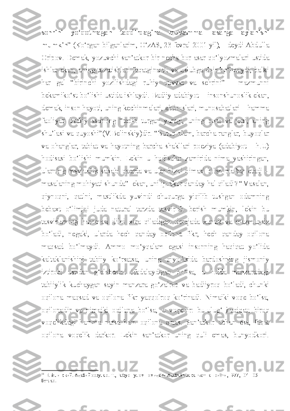 sehrini   yo‘qotmagan   taqdirdagina   mukammal   asarga   aylanishi
mumkin ” (Ko‘rgan-bilganlarim, O‘zAS, 23 fevral 2001 yil), - deydi Abdulla
Oripov.   Demak,   yozuvchi-san’atkor  bir  necha  bor   asar   qo‘lyozmalari   ustida
ishlar ekan,  uning  tuzatishlari  faqatgina til  va  uslubga  doir  bo‘lmaydi, balki
har   gal   “birinchi   yozilishdagi   ruhiy   quvvat   va   sehrini”   -   mazmunni
bekamiko‘st bo‘lishi ustida ishlaydi.   Badiiy adabiyot – insonshunoslik ekan,
demak, inson hayoti, uning kechinmalari, ehtiroslari, munosabatlari – hamma
faoliyati   badiiy   asarning   “tepib   turgan   yuragi,   uning   qoni   va   joni,   uning
shu’lasi va quyoshi”(V.Belinskiy)dir. “Butun olam, barcha ranglar, buyoqlar
va   ohanglar,   tabiat   va   hayotning   barcha   shakllari   poeziya   (adabiyot   –   h.U)
hodisasi   bo‘lishi   mumkin.   Lekin   u   hodisalar   zamirida   nima   yashiringan,
ularning   mavjudlik   sababi   qaerda   va   ular   bizni   nimasi   bilan   maftun   etadi   –
masalaning mohiyati shunda” 1
 ekan, uni ijodkor qanday hal qiladi? “Masalan,
qiynoqni,   qatlni,   mastlikda   yuvindi   chuqurga   yiqilib   tushgan   odamning
bebaxt   o‘limini   juda   natural   tarzda   tasvirlab   berish   mumkin,   lekin   bu
tasvirlarning   hammasi   dilni   xira   qiladigan   darajada   xunuk   va   mazmunsiz
bo‘ladi,   negaki,   ularda   hech   qanday   oqilona   fikr,   hech   qanday   oqilona
maqsad   bo‘lmaydi.   Ammo   mo‘yqalam   egasi   insonning   haqiqat   yo‘lida
kaltaklanishini   tabiiy   ko‘rsatsa,   uning   qiyofasida   bardoshning   jismoniy
iztirobi   ustidan   g‘alabasini   ifodalaydigan   bo‘lsa,   u   holda   manzaradagi
tabiiylik   kuchaygan   sayin   manzara   go‘zalroq   va   badiiyroq   bo‘ladi,   chunki
oqilona   maqsad   va   oqilona   fikr   yaqqolroq   ko‘rinadi.   Nimaiki   voqe   bo‘lsa,
oqilonadir   va   nimaiki   oqilona   bo‘lsa,   u   voqedir:   bu-ulug‘   haqiqat;   biroq
voqelikdagi   hamma   narsa   ham   oqilona   emas.   San’atkor   uchun   esa,   faqat
oqilona   voqelik   darkor.   Lekin   san’atkor   uning   quli   emas,   bunyodkori.
1 1
 В.Белинский. Адабий орзулар. Т., Ғафур Ғулом номидаги Адабиёт ва санъат нашриёти, 1977, 104-105-
бетлар. 