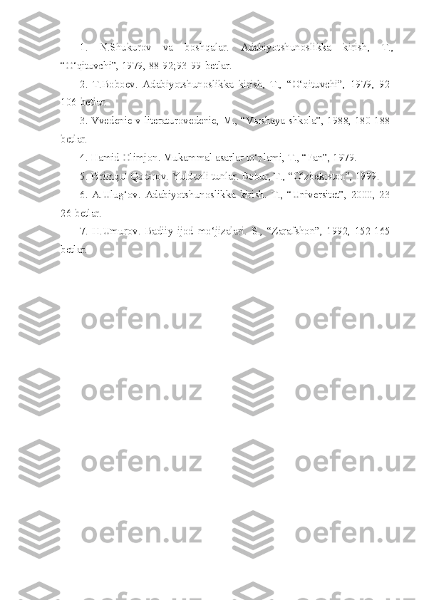 1.   N.Shukurov   va   boshqalar.   Adabiyotshunoslikka   kirish,   T.,
“O‘qituvchi”, 1979,  88-92; 93-99-betlar.
2.   T.Boboev.   Adabiyotshunoslikka   kirish,   T.,   “O‘qituvchi”,   1979,   92-
106 -betlar.
3. Vvedenie v literaturovedenie, M., “V ы shaya shkola”, 1988, 180-188-
betlar.
4. Hamid Olimjon. Mukammal asarlar to‘plami, T., “Fan”, 1979.
5. Pirimqul Qodirov.  Yulduzli tunlar. Bobur, T., “O‘zbekiston”, 1999.  
6 .   A.Ulug‘ov.   Adabiyotshunoslikka   kirish.   T.,   “Universitet”,   2000,   23-
26-betlar.
7 .   H.Umurov.   Badiiy   ijod   mo‘jizalari.   S.,   “Zarafshon”,   1992,   152-165-
betlar. 