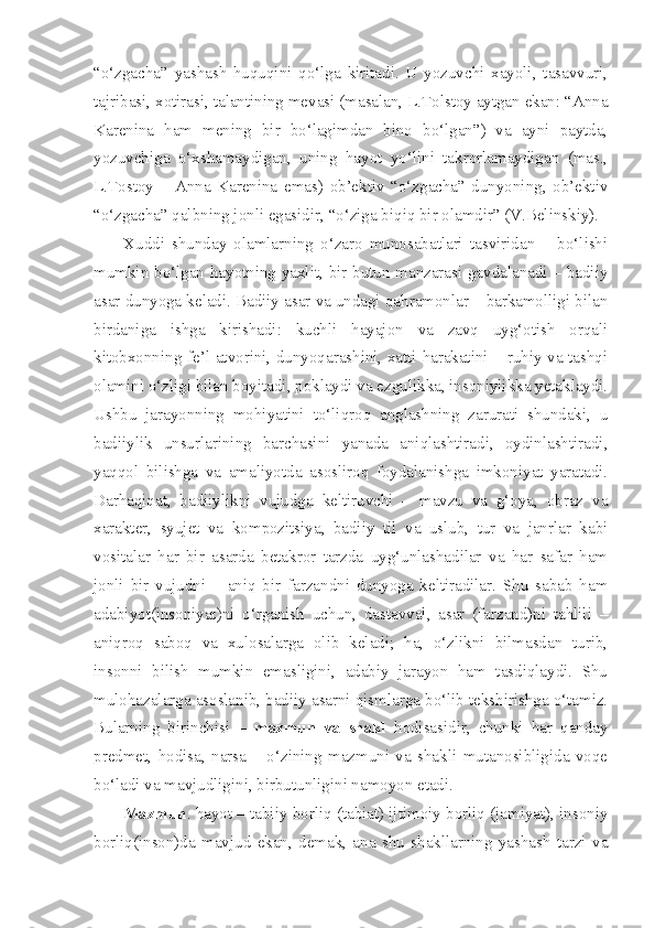 “o‘zgacha”   yashash   huquqini   qo‘lga   kiritadi.   U   yozuvchi   xayoli,   tasavvuri,
tajribasi, xotirasi, talantining mevasi (masalan, L.Tolstoy aytgan ekan: “Anna
Karenina   ham   mening   bir   bo‘lagimdan   bino   bo‘lgan”)   va   ayni   paytda,
yozuvchiga   o‘xshamaydigan,   uning   hayot   yo‘lini   takrorlamaydigan   (mas.,
L.Tostoy   –   Anna   Karenina   emas)   ob’ektiv   “o‘zgacha”   dunyoning,   ob’ektiv
“o‘zgacha” qalbning jonli egasidir, “o‘ziga biqiq bir olamdir” (V.Belinskiy).
Xuddi   shunday   olamlarning   o‘zaro   munosabatlari   tasviridan   –   bo‘lishi
mumkin bo‘lgan hayotning yaxlit, bir butun manzarasi gavdalanadi – badiiy
asar dunyoga keladi. Badiiy asar va undagi qahramonlar – barkamolligi bilan
birdaniga   ishga   kirishadi:   kuchli   hayajon   va   zavq   uyg‘otish   orqali
kitobxonning fe’l-atvorini, dunyoqarashini, xatti-harakatini – ruhiy va tashqi
olamini o‘zligi bilan boyitadi, poklaydi va ezgulikka, insoniylikka yetaklaydi.
Ushbu   jarayonning   mohiyatini   to‘liqroq   anglashning   zarurati   shundaki,   u
badiiylik   unsurlarining   barchasini   yanada   aniqlashtiradi,   oydinlashtiradi,
yaqqol   bilishga   va   amaliyotda   asosliroq   foydalanishga   imkoniyat   yaratadi.
Darhaqiqat,   badiiylikni   vujudga   keltiruvchi   –   mavzu   va   g‘oya,   obraz   va
xarakter,   syujet   va   kompozitsiya,   badiiy   til   va   uslub,   tur   va   janrlar   kabi
vositalar   har   bir   asarda   betakror   tarzda   uyg‘unlashadilar   va   har   safar   ham
jonli   bir   vujudni   –   aniq   bir   farzandni   dunyoga   keltiradilar.   Shu   sabab   ham
adabiyot(insoniyat)ni   o‘rganish   uchun,   dastavval,   asar   (farzand)ni   tahlili   –
aniqroq   saboq   va   xulosalarga   olib   keladi;   ha,   o‘zlikni   bilmasdan   turib,
insonni   bilish   mumkin   emasligini,   adabiy   jarayon   ham   tasdiqlaydi.   Shu
mulohazalarga asoslanib, badiiy asarni qismlarga bo‘lib tekshirishga o‘tamiz.
Bularning   birinchisi   –   mazmun   va   shakl   hodisasidir,   chunki   har   qanday
predmet,   hodisa,   narsa   –   o‘zining   mazmuni   va   shakli   mutanosibligida   voqe
bo‘ladi va mavjudligini, birbutunligini namoyon etadi. 
Mazmun . hayot – tabiiy borliq (tabiat) ijtimoiy borliq (jamiyat), insoniy
borliq(inson)da   mavjud   ekan,   demak,   ana   shu   shakllarning   yashash   tarzi   va 