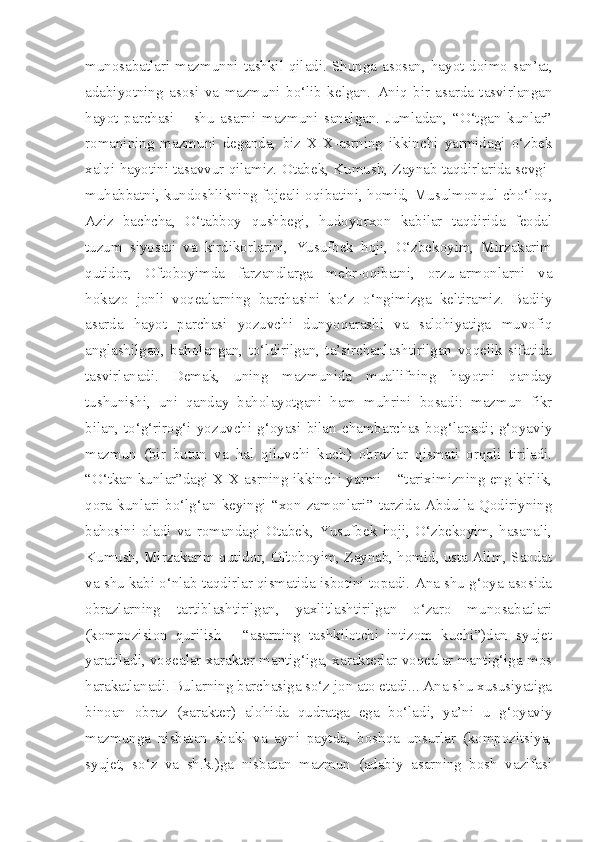 munosabatlari mazmunni tashkil qiladi. Shunga asosan, hayot doimo san’at,
adabiyotning   asosi   va   mazmuni   bo‘lib   kelgan.   Aniq   bir   asarda   tasvirlangan
hayot   parchasi   –   shu   asarni   mazmuni   sanalgan.   Jumladan,   “O‘tgan   kunlar”
romanining   mazmuni   deganda,   biz   XIX-asrning   ikkinchi   yarmidagi   o‘zbek
xalqi hayotini tasavvur qilamiz. Otabek, Kumush, Zaynab taqdirlarida sevgi-
muhabbatni, kundoshlikning fojeali oqibatini, homid, Musulmonqul cho‘loq,
Aziz   bachcha,   O‘tabboy   qushbegi,   hudoyorxon   kabilar   taqdirida   feodal
tuzum   siyosati   va   kirdikorlarini,   Yusufbek   hoji,   O‘zbekoyim,   Mirzakarim
qutidor,   Oftoboyimda   farzandlarga   mehr-oqibatni,   orzu-armonlarni   va
hokazo   jonli   voqealarning   barchasini   ko‘z   o‘ngimizga   keltiramiz.   Badiiy
asarda   hayot   parchasi   yozuvchi   dunyoqarashi   va   salohiyatiga   muvofiq
anglashilgan,   baholangan,   to‘ldirilgan,   ta’sirchanlashtirilgan   voqelik   sifatida
tasvirlanadi.   Demak,   uning   mazmunida   muallifning   hayotni   qanday
tushunishi,   uni   qanday   baholayotgani   ham   muhrini   bosadi:   mazmun   fikr
bilan,   to‘g‘rirog‘i   yozuvchi  g‘oyasi  bilan   chambarchas  bog‘lanadi;  g‘oyaviy
mazmun   (bir   butun   va   hal   qiluvchi   kuch)   obrazlar   qismati   orqali   tiriladi.
“O‘tkan kunlar”dagi XIX asrning ikkinchi yarmi – “tariximizning eng kirlik,
qora   kunlari   bo‘lg‘an   keyingi   “xon   zamonlari”   tarzida   Abdulla   Qodiriyning
bahosini   oladi   va   romandagi   Otabek,   Yusufbek   hoji,   O‘zbekoyim,   hasanali,
Kumush, Mirzakarim qutidor, Oftoboyim, Zaynab, homid, usta Alim, Saodat
va shu kabi o‘nlab taqdirlar qismatida isbotini topadi. Ana shu g‘oya asosida
obrazlarning   tartiblashtirilgan,   yaxlitlashtirilgan   o‘zaro   munosabatlari
(kompozision   qurilish   -   “asarning   tashkilotchi   intizom   kuchi”)dan   syujet
yaratiladi, voqealar xarakter mantig‘iga, xarakterlar voqealar mantig‘iga mos
harakatlanadi. Bularning barchasiga so‘z jon ato etadi... Ana shu xususiyatiga
binoan   obraz   (xarakter)   alohida   qudratga   ega   bo‘ladi,   ya’ni   u   g‘oyaviy
mazmunga   nisbatan   shakl   va   ayni   paytda,   boshqa   unsurlar   (kompozitsiya,
syujet,   so‘z   va   sh.k.)ga   nisbatan   mazmun   (adabiy   asarning   bosh   vazifasi 