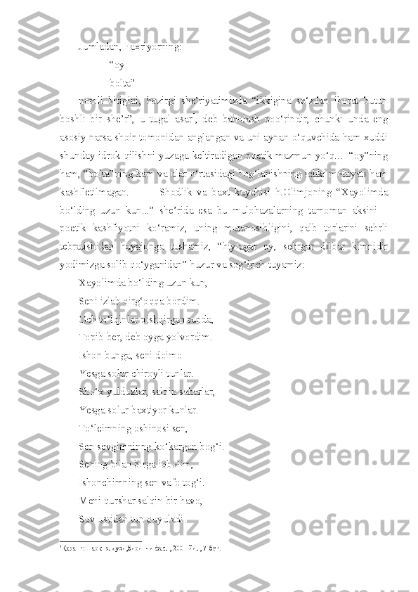 Jumladan, Faxriyorning:
“oy
bolta” -
nomli   bitigini,   hozirgi   she’riyatimizda   “ikkigina   so‘zdan   iborat   butun
boshli   bir   she’r”,   u   tugal   asar 1
,   deb   baholash   noo‘rindir,   chunki   unda   eng
asosiy narsa shoir tomonidan anglangan va uni aynan o‘quvchida ham xuddi
shunday idrok qilishni yuzaga keltiradigan poetik mazmun yo‘q...   “oy”ning
ham, “bolta”ning ham va ular o‘rtasidagi bog‘lanishning ichki mohiyati ham
kashf etilmagan.   Shodlik   va   baxt   kuychisi   h.Olimjoning   “Xayolimda
bo‘lding   uzun   kun...”   she’rida   esa   bu   mulohazalarning   tamoman   aksini   –
poetik   kashfiyotni   ko‘ramiz,   uning   mutanosibligini,   qalb   torlarini   sehrli
tebratishidan   hayajonga   tushamiz,   “hiylagar   oy,   sehrgar   dilbar   kimnidir
yodimizga solib qo‘yganidan” huzur va sog‘inch tuyamiz: 
Xayolimda bo‘lding uzun kun,
Seni izlab qirg‘oqqa bordim.
Och to‘lqinlar pishqirgan tunda,
Topib ber, deb oyga yolvordim.
Ishon bunga, seni doimo
Yesga solur chiroyli tunlar.
Sho‘x yulduzlar, salqin saharlar,
Yesga solur baxtiyor kunlar.
To‘leimning oshinosi sen,
Sen sevgimninng ko‘kargan bog‘i.
Sening bilan birga iqbolim,
Ishonchimning sen vafo tog‘i.
Meni qurshar salqin bir havo,
Suv ustidan tun quyuladi.
1
Қар анг:Шарқ юлдузи,биринчи фасл, 2001 йил, 7-бет. 