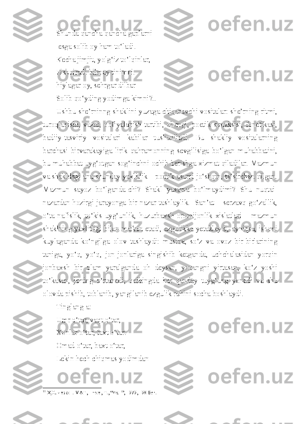 Shunda qancha-qancha gaplarni
 esga solib oy ham to‘ladi.
Kecha jimjit, yolg‘iz to‘lqinlar,
Pishqiradi bilmay tinimni.
hiylagar oy, sehrgar dilbar
Solib qo‘yding yodimga kimni?.. 1
Ushbu she’rninng shaklini yuzaga chiqaruvchi vositalar: she’rning ritmi,
turoqlanishi,   vazni,   qofiyalanish   tartibi,   ohangi,   poetik   sintaksisi,   fonetikasi,
badiiy-tasviriy   vositalari   kabilar   tushuniladi.   Bu   shakliy   vositalarning
barchasi   birvarakayiga   lirik   qahramonning   sevgilisiga   bo‘lgan   muhabbatini,
bu muhabbat uyg‘otgan sog‘inchni ochib berishga xizmat qiladilar. Mazmun
va shakldagi ana shunday yaxlitlik – poetik asarni jo‘shqin, ta’sirchan qilgan.
Mazmun   sayoz   bo‘lganda-chi?   Shakl   yasama   bo‘lmaydimi?   Shu   nuqtai-
nazardan hozirgi jarayonga bir nazar tashlaylik.   San’at – serzavq go‘zallik,
o‘ta   nafislik,   to‘kis   uyg‘unlik,   huzurbaxsh   oromijonlik   xislatlari   –   mazmun
shaklning yaxlitligi bilan maftun etadi, ezgulikka yetaklaydi, ayniqsa, ishqni
kuylaganda   ko‘ngilga   olov   tashlaydi:   musiqa,   so‘z   va   ovoz   bir-birlarining
taniga,   yo‘q,   yo‘q,   jon-jonlariga   singishib   ketganda,   uchchalasidan   yorqin
jonbaxsh   bir   olam   yaralganda   oh   deysan,   yoqangni   yirtasan,   ko‘z   yoshi
to‘kasan,   joning   o‘rtanadi,   qalbingda   har   qanday   tuyg‘ung   yonadi   va   shu
olovda pishib, toblanib, yangilanib ezgulik ruhini socha boshlaydi.
Tinglang-a:
Umr o‘tar, vaqt o‘tar,
Xonlar o‘tar, taxt o‘tar.
Omad o‘tar, baxt o‘tar,
Lekin hech chiqmas yodimdan
1 1
 Ҳ.Олимжон. МАТ,   I -том, Т., “Фан”, 1979, 198-бет. 