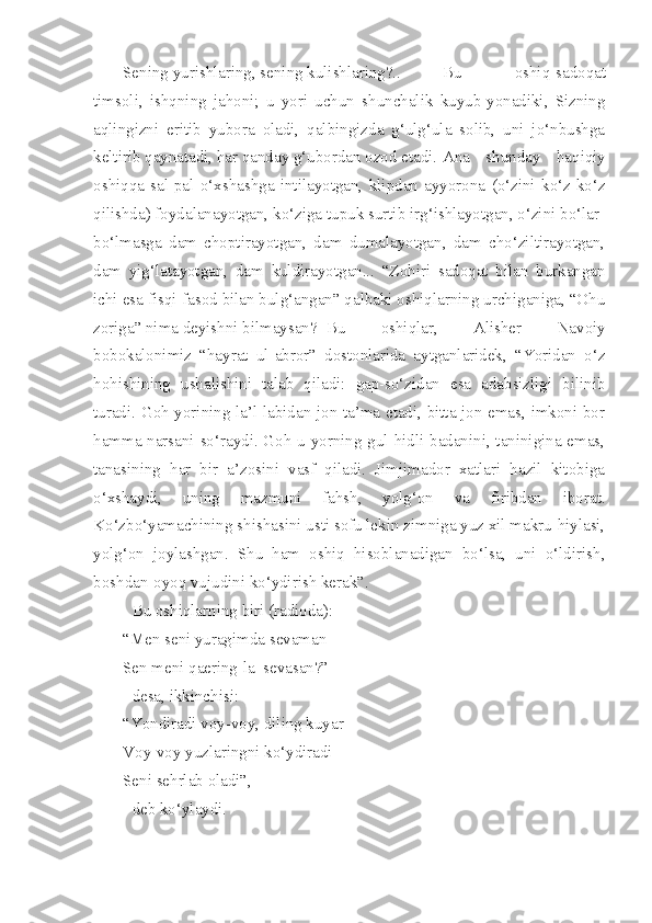 Sening yurishlaring, sening kulishlaring?..   Bu   oshiq-sadoqat
timsoli,   ishqning   jahoni;   u   yori   uchun   shunchalik   kuyub-yonadiki,   Sizning
aqlingizni   eritib   yubora   oladi,   qalbingizda   g‘ulg‘ula   solib,   uni   jo‘nbushga
keltirib qaynatadi, har qanday g‘ubordan ozod etadi.  Ana   shunday   haqiqiy
oshiqqa   sal-pal   o‘xshashga   intilayotgan,   klipdan   ayyorona   (o‘zini   ko‘z-ko‘z
qilishda) foydalanayotgan, ko‘ziga tupuk surtib irg‘ishlayotgan, o‘zini bo‘lar-
bo‘lmasga   dam   choptirayotgan,   dam   dumalayotgan,   dam   cho‘ziltirayotgan,
dam   yig‘latayotgan,   dam   kuldirayotgan...   “Zohiri   sadoqat   bilan   burkangan
ichi esa fisqi-fasod bilan bulg‘angan” qalbaki oshiqlarning urchiganiga, “Ohu
zoriga” nima deyishni bilmaysan?  Bu   oshiqlar,   Alisher   Navoiy
bobokalonimiz   “hayrat   ul-abror”   dostonlarida   aytganlaridek,   “Yoridan   o‘z
hohishining   ushalishini   talab   qiladi:   gap-so‘zidan   esa   adabsizligi   bilinib
turadi. Goh yorining la’l labidan jon ta’ma etadi, bitta jon emas, imkoni bor
hamma narsani so‘raydi. Goh u yorning gul hidli badanini, taninigina emas,
tanasining   har   bir   a’zosini   vasf   qiladi.   Jimjimador   xatlari   hazil   kitobiga
o‘xshaydi,   uning   mazmuni   fahsh,   yolg‘on   va   firibdan   iborat.
Ko‘zbo‘yamachining shishasini usti sofu lekin zimniga yuz xil makru-hiylasi,
yolg‘on   joylashgan.   Shu   ham   oshiq   hisoblanadigan   bo‘lsa,   uni   o‘ldirish,
boshdan-oyoq vujudini ko‘ydirish kerak”.
Bu oshiqlarning biri (radioda):
“Men seni yuragimda sevaman
Sen meni qaering-la  sevasan?”
desa, ikkinchisi:
“Yondiradi voy-voy, diling kuyar
Voy-voy yuzlaringni ko‘ydiradi
Seni sehrlab oladi”, -
deb ko‘ylaydi. 