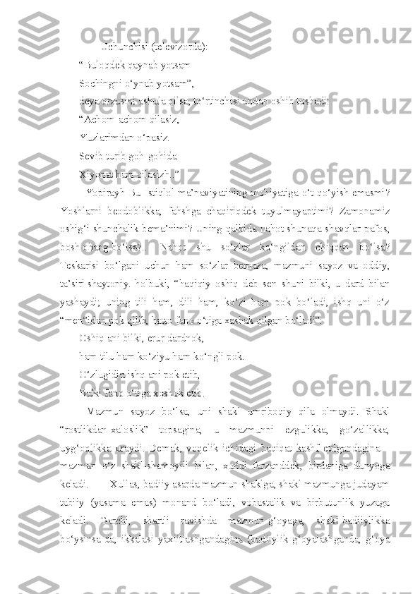         Uchunchisi (televizorda):
“Buloqdek qaynab yotsam
Sochingni o‘ynab yotsam”, -
deya orzusini ashula qilsa, to‘rtinchisi undan oshib tushadi:  
“Achom-achom qilasiz,
Yuzlarimdan o‘pasiz.
Sevib turib goh-gohida
Xiyonat ham qilasizh..”
Yopirayh Bu Istiqlol ma’naviyatining mohiyatiga o‘t qo‘yish emasmi?
Yoshlarni   beodoblikka,   fahshga   chaqiriqdek   tuyulmayaptimi?   Zamonamiz
oshig‘i shunchalik bema’nimi? Uning qalbida nahot shunaqa shavqlar-pafos,
bosh ohang bo‘lsa?..  Nahot   shu   so‘zlar   ko‘ngildan   chiqqan   bo‘lsa?
Teskarisi   bo‘lgani   uchun   ham   so‘zlar   bemaza,   mazmuni   sayoz   va   oddiy,
ta’siri shaytoniy.  holbuki,   “haqiqiy   oshiq   deb   sen   shuni   bilki,   u   dard   bilan
yashaydi;   uning   tili   ham,   dili   ham,   ko‘zi   ham   pok   bo‘ladi,   ishq   uni   o‘z
“men”idan pok qilib, hatto fano o‘tiga xashak qilgan bo‘ladi”: 
Oshiq ani bilki, erur dardnok,
ham tilu ham ko‘ziyu ham ko‘ngli pok.
O‘zlugidin ishq ani pok etib,
Balki fano o‘tiga xoshok etib.
  Mazmun   sayoz   bo‘lsa,   uni   shakl   umriboqiy   qila   olmaydi.   Shakl
“rostlikdan-xaloslik”   topsagina,   u   mazmunni   ezgulikka,   go‘zallikka,
uyg‘oqlikka   uraydi.   Demak,   voqelik   ichidagi   haqiqat   kashf   etilgandagina   –
mazmun   o‘z   shakl-shamoyili   bilan,   xuddi   farzanddek,   birdaniga   dunyoga
keladi.  Xullas, badiiy asarda mazmun shaklga, shakl mazmunga judayam
tabiiy   (yasama   emas)   monand   bo‘ladi,   vobastalik   va   birbutunlik   yuzaga
keladi.   Garchi,   shartli   ravishda   mazmun-g‘oyaga,   shakl-badiiylikka
bo‘ysinsa-da,   ikkalasi   yaxlitlashgandagina   (badiiylik   g‘oyalashganda,   g‘oya 