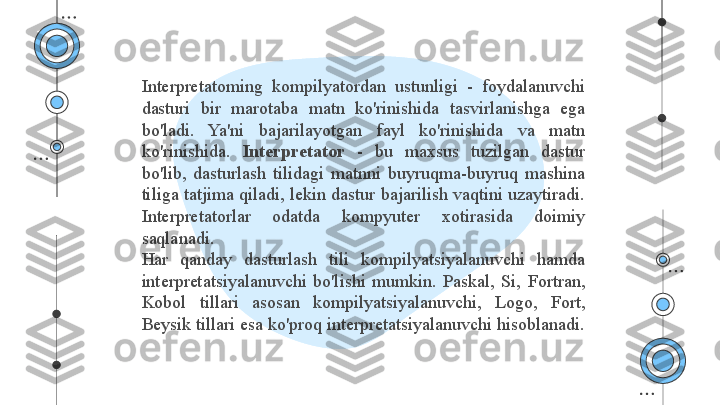 Interpretatoming  kompilyatordan  ustunligi  -  foydalanuvchi 
dasturi  bir  marotaba  matn  ko'rinishida  tasvirlanishga  ega 
bo'ladi.  Ya'ni  bajarilayotgan  fayl  ko'rinishida  va  matn 
ko'rinishida.  Interpretator   -  bu  maxsus  tuzilgan  dastur 
bo'lib,  dasturlash  tilidagi  matnni  buyruqma-buyruq  mashina 
tiliga tatjima qiladi, lekin dastur bajarilish vaqtini uzaytiradi. 
Interpretatorlar  odatda  kompyuter  xotirasida  doimiy 
saqlanadi.
Har  qanday  dasturlash  tili  kompilyatsiyalanuvchi  hamda 
interpretatsiyalanuvchi  bo'lishi  mumkin.  Paskal,  Si,  Fortran, 
Kobol  tillari  asosan  kompilyatsiyalanuvchi,  Logo,  Fort, 
Beysik tillari esa ko'proq interpretatsiyalanuvchi hisoblanadi.  