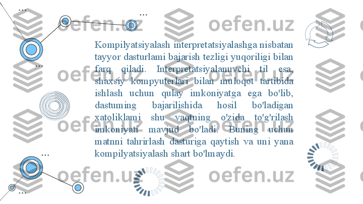 Kompilyatsiyalash interpretatsiyalashga nisbatan 
tayyor dasturlami bajarish tezligi yuqoriligi bilan 
farq  qiladi.  Interpretatsiyalanuvchi  til  esa, 
shaxsiy  kompyuterlari  bilan  muloqot  tartibida 
ishlash  uchun  qulay  imkoniyatga  ega  bo'lib, 
dastuming  bajarilishida  hosil  bo'ladigan 
xatoliklami  shu  vaqtning  o'zida  to'g'rilash 
imkoniyati  mavjud  bo'ladi.  Buning  uchun 
matnni  tahrirlash  dasturiga  qaytish  va  uni  yana 
kompilyatsiyalash shart bo'lmaydi. 