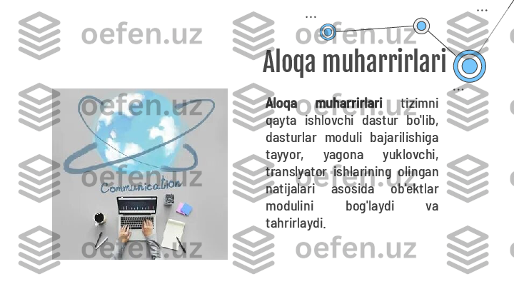 Aloqa muharrirlari
Aloqa  muharrirlari   tizimni 
qayta  ishlovchi  dastur  bo'lib, 
dasturlar  moduli  bajarilishiga 
tayyor,  yagona  yuklovchi, 
translyator  ishlarining  olingan 
natijalari  asosida  ob'ektlar 
modulini  bog'laydi  va 
tahrirlaydi.  