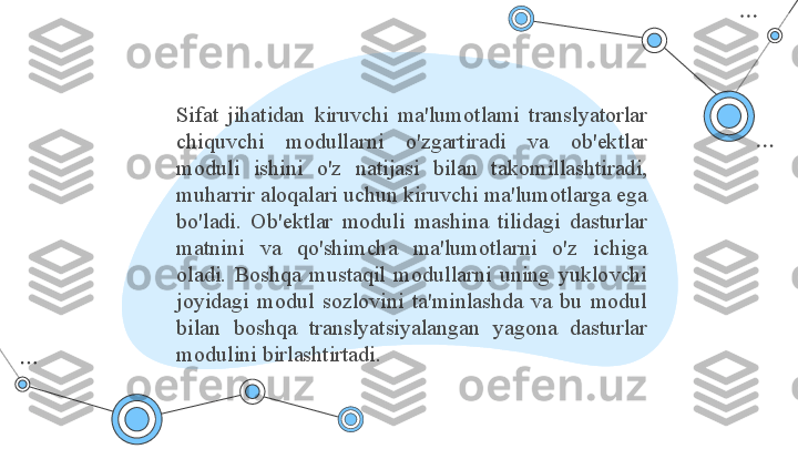 Sifat  jihatidan  kiruvchi  ma'lumotlami  translyatorlar 
chiquvchi  modullarni  o'zgartiradi  va  ob'ektlar 
moduli  ishini  o'z  natijasi  bilan  takomillashtiradi, 
muharrir aloqalari uchun kiruvchi ma'lumotlarga ega 
bo'ladi.  Ob'ektlar  moduli  mashina  tilidagi  dasturlar 
matnini  va  qo'shimcha  ma'lumotlarni  o'z  ichiga 
oladi.  Boshqa  mustaqil  modullarni  uning  yuklovchi 
joyidagi  modul  sozlovini  ta'minlashda  va  bu  modul 
bilan  boshqa  translyatsiyalangan  yagona  dasturlar 
modulini birlashtirtadi. 