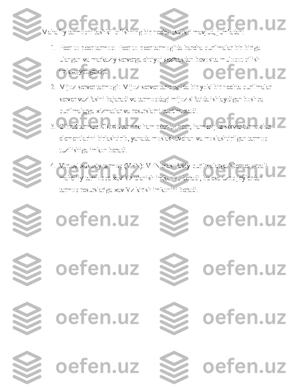 Mahalliy tarmoqni tashkil qilishning bir necha usullari mavjud, jumladan:
1. Peer-to-peer tarmoq: Peer-to-peer tarmog'ida barcha qurilmalar bir-biriga 
ulangan va markaziy serverga ehtiyoj sezmasdan bevosita muloqot qilish 
imkoniyatiga ega.
2. Mijoz-server tarmog'i: Mijoz-server tarmog'ida bir yoki bir nechta qurilmalar 
server vazifasini bajaradi va tarmoqdagi mijoz sifatida ishlaydigan boshqa 
qurilmalarga xizmatlar va resurslarni taqdim etadi.
3. Gibrid tarmoq: Gibrid tarmoq ham peer-to-peer, ham mijoz-server tarmoqlari 
elementlarini birlashtirib, yanada moslashuvchan va moslashtirilgan tarmoq 
tuzilishiga imkon beradi.
4. Virtual xususiy tarmoq (VPN): VPN masofaviy qurilmalarga internet orqali 
mahalliy tarmoqqa xavfsiz ulanish imkonini beradi, bu esa uzoq joylardan 
tarmoq resurslariga xavfsiz kirish imkonini beradi. 