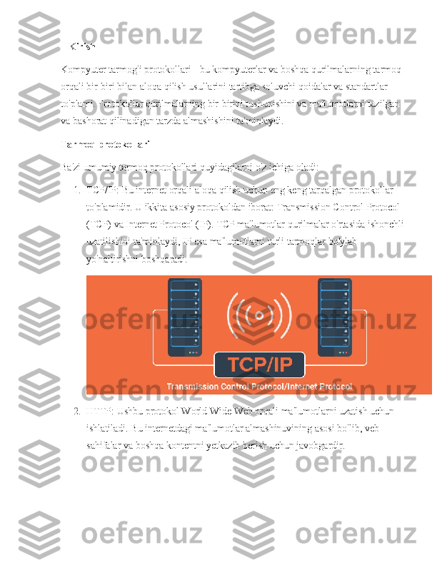    Kirish
Kompyuter tarmog'i protokollari - bu kompyuterlar va boshqa qurilmalarning tarmoq 
orqali bir-biri bilan aloqa qilish usullarini tartibga soluvchi qoidalar va standartlar 
to'plami. Protokollar qurilmalarning bir-birini tushunishini va ma'lumotlarni tuzilgan 
va bashorat qilinadigan tarzda almashishini ta'minlaydi.
Tarmoq protokollari
Ba'zi umumiy tarmoq protokollari quyidagilarni o'z ichiga oladi:
1. TCP/IP: Bu internet orqali aloqa qilish uchun eng keng tarqalgan protokollar 
to'plamidir. U ikkita asosiy protokoldan iborat: Transmission Control Protocol 
(TCP) va Internet Protocol (IP). TCP ma'lumotlar qurilmalar o'rtasida ishonchli
uzatilishini ta'minlaydi, IP esa ma'lumotlarni turli tarmoqlar bo'ylab 
yo'naltirishni boshqaradi.
2. HTTP: Ushbu protokol World Wide Web orqali ma'lumotlarni uzatish uchun 
ishlatiladi. Bu internetdagi ma'lumotlar almashinuvining asosi bo'lib, veb-
sahifalar va boshqa kontentni yetkazib berish uchun javobgardir. 