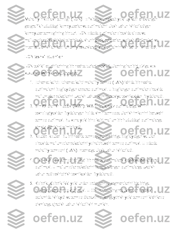 Mahalliy hisoblash tarmog'i (LCN) - ofis binosi, maktab yoki uy kabi cheklangan 
geografik hududdagi kompyuterlar va qurilmalarni ulash uchun ishlatiladigan 
kompyuter tarmog'ining bir turi. LCN odatda qurilmalar o'rtasida aloqa va 
ma'lumotlar almashishni ta'minlash, shuningdek, printerlar, saqlash qurilmalari va 
internet ulanishlari kabi umumiy resurslarga kirishni ta'minlash uchun ishlatiladi.
LCN tashkil etuchilar
LCN tashkil etuchilarining bir nechta turlari mavjud, ularning har biri o'ziga xos 
xususiyat va imkoniyatlarga ega:
1. Ethernet kaliti: Ethernet kaliti mahalliy tarmoq (LAN) ichida bir nechta 
qurilmalarni bog'laydigan apparat qurilmasi. U bog'langan qurilmalar o'rtasida 
ma'lumotlar paketlarini uzatish uchun kommutatsiya texnikasidan foydalanadi.
2. Simsiz ulanish nuqtasi (WAP): WAP - bu simsiz qurilmalarga Wi-Fi 
texnologiyasidan foydalangan holda simli tarmoqqa ulanish imkonini beruvchi 
tarmoq qurilmasi. Bu xona yoki bino kabi ma'lum bir hududdagi qurilmalarga 
simsiz ulanishni ta'minlaydi.
3. Router: Router - bu bir nechta tarmoqlarni bir-biriga bog'laydigan va ular 
o'rtasida ma'lumotlar paketlarini yo'naltiruvchi tarmoq qurilmasi. U odatda 
mahalliy tarmoqni (LAN) Internetga ulash uchun ishlatiladi.
4. Hub: Hub - bu tarmoq ichidagi bir nechta qurilmalarni bog'laydigan apparat 
qurilmasi. U ma'lumotlar paketlarini barcha ulangan qurilmalarga uzatish 
uchun radioeshittirish texnikasidan foydalanadi.
5. Ko'prik: Ko'prik ikki yoki undan ortiq tarmoq segmentlarini bir-biriga 
bog'laydigan tarmoq qurilmasi. U OSI modelining ma'lumotlar havolasi 
qatlamida ishlaydi va tarmoq diapazonini kengaytirish yoki tarmoqni kichikroq 
qismlarga ajratish uchun ishlatilishi mumkin. 